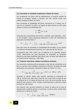 Luis Bañón Blázquez
17 10
(b) Contrastar el resultado empleando el ábaco de Taylor
Aun empleando una única cuña de deslizamiento, el anterior método de
cálculo es complejo, tedioso e inexacto; por ello, resulta mucho más
práctico emplear el ábaco de Taylor.
Para comprobar la estabilidad del talud, entraremos en el ábaco con el
valor de su inclinación (β=60º) y el ángulo de talud natural (ϕ=19º), para
obtener el número de estabilidad (N):
0.10N
º19
º60
=
⎭
⎬
⎫
=ϕ
=β
Conocidas las características del terreno –cohesión, peso específico y altu-
ra del terraplén- puede despejarse fácilmente el valor del coeficiente de
seguridad al deslizamiento F:
81.0
10.0)83.1/5.050(83.1
4.7
NH
c
F
FH
c
N =
⋅+⋅
=
⋅⋅γ
=→
⋅⋅γ
=
Este valor pone de manifiesto la inestabilidad del terraplén, lo que implica
la existencia de deslizamientos activos, tal y como temían los técnicos.
Comparando este valor (0.81) con el obtenido en el apartado anterior
(1.04), observamos una gran desviación de resultados; la conclusión
práctica es que debe emplearse este último valor, al haber sido hallado por
un método menos impreciso y más fiable.
(c) Proponer soluciones viables al problema existente
Dar soluciones económicamente ajustadas a este tipo de problemas no es
fácil. La solución más inmediata consistiría en disminuir el ángulo del talud
efectuando una excavación. Aplicando el ábaco de Taylor (F=1.50):
)19º(º4053.0
40.1)83.1/5.050(83.1
4.7
N =ϕ=β→=
⋅+⋅
=
Haciendo un cálculo rápido, esta solución supondría la excavación de
768 m3
de tierra por cada metro lineal de vía, lo que haría un total de casi
10 millones de m3
a lo largo del tramo de 12 km. No es de extrañar que se
descarte esta solución, al ser inviable económicamente y aberrante desde
el punto de vista técnico.
Una solución más racional consistiría en reducir la altura de la cuña de
deslizamiento mediante pilotes o inyecciones. La altura crítica vendrá dada
también por el ábaco de Taylor:
m.88.28
10.040.183.1
4.7
NF
c
HC =
⋅⋅
=
⋅⋅γ
=
 