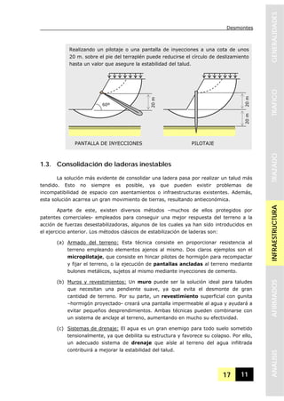 Desmontes
17 11
GENERALIDADESTRAFICOTRAZADOINFRAESTRUCTURAAFIRMADOSANALISIS
Realizando un pilotaje o una pantalla de inyecciones a una cota de unos
20 m. sobre el pie del terraplén puede reducirse el círculo de deslizamiento
hasta un valor que asegure la estabilidad del talud.
1.3. Consolidación de laderas inestables
La solución más evidente de consolidar una ladera pasa por realizar un talud más
tendido. Esto no siempre es posible, ya que pueden existir problemas de
incompatibilidad de espacio con asentamientos o infraestructuras existentes. Además,
esta solución acarrea un gran movimiento de tierras, resultando antieconómica.
Aparte de este, existen diversos métodos –muchos de ellos protegidos por
patentes comerciales- empleados para conseguir una mejor respuesta del terreno a la
acción de fuerzas desestabilizadoras, algunos de los cuales ya han sido introducidos en
el ejercicio anterior. Los métodos clásicos de estabilización de laderas son:
(a) Armado del terreno: Esta técnica consiste en proporcionar resistencia al
terreno empleando elementos ajenos al mismo. Dos claros ejemplos son el
micropilotaje, que consiste en hincar pilotes de hormigón para recompactar
y fijar el terreno, o la ejecución de pantallas ancladas al terreno mediante
bulones metálicos, sujetos al mismo mediante inyecciones de cemento.
(b) Muros y revestimientos: Un muro puede ser la solución ideal para taludes
que necesitan una pendiente suave, ya que evita el desmonte de gran
cantidad de terreno. Por su parte, un revestimiento superficial con gunita
–hormigón proyectado- creará una pantalla impermeable al agua y ayudará a
evitar pequeños desprendimientos. Ambas técnicas pueden combinarse con
un sistema de anclaje al terreno, aumentando en mucho su efectividad.
(c) Sistemas de drenaje: El agua es un gran enemigo para todo suelo sometido
tensionalmente, ya que debilita su estructura y favorece su colapso. Por ello,
un adecuado sistema de drenaje que aísle al terreno del agua infiltrada
contribuirá a mejorar la estabilidad del talud.
20m
60º
20m20m
PANTALLA DE INYECCIONES PILOTAJE
 