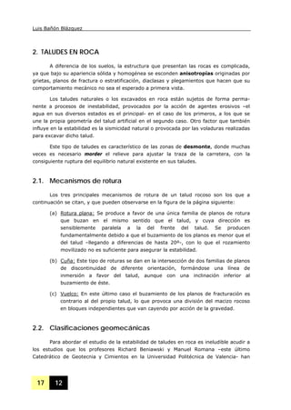 Luis Bañón Blázquez
17 12
2. TALUDES EN ROCA
A diferencia de los suelos, la estructura que presentan las rocas es complicada,
ya que bajo su apariencia sólida y homogénea se esconden anisotropías originadas por
grietas, planos de fractura o estratificación, diaclasas y plegamientos que hacen que su
comportamiento mecánico no sea el esperado a primera vista.
Los taludes naturales o los excavados en roca están sujetos de forma perma-
nente a procesos de inestabilidad, provocados por la acción de agentes erosivos –el
agua en sus diversos estados es el principal- en el caso de los primeros, a los que se
une la propia geometría del talud artificial en el segundo caso. Otro factor que también
influye en la estabilidad es la sismicidad natural o provocada por las voladuras realizadas
para excavar dicho talud.
Este tipo de taludes es característico de las zonas de desmonte, donde muchas
veces es necesario morder el relieve para ajustar la traza de la carretera, con la
consiguiente ruptura del equilibrio natural existente en sus taludes.
2.1. Mecanismos de rotura
Los tres principales mecanismos de rotura de un talud rocoso son los que a
continuación se citan, y que pueden observarse en la figura de la página siguiente:
(a) Rotura plana: Se produce a favor de una única familia de planos de rotura
que buzan en el mismo sentido que el talud, y cuya dirección es
sensiblemente paralela a la del frente del talud. Se producen
fundamentalmente debido a que el buzamiento de los planos es menor que el
del talud –llegando a diferencias de hasta 20º-, con lo que el rozamiento
movilizado no es suficiente para asegurar la estabilidad.
(b) Cuña: Este tipo de roturas se dan en la intersección de dos familias de planos
de discontinuidad de diferente orientación, formándose una línea de
inmersión a favor del talud, aunque con una inclinación inferior al
buzamiento de éste.
(c) Vuelco: En este último caso el buzamiento de los planos de fracturación es
contrario al del propio talud, lo que provoca una división del macizo rocoso
en bloques independientes que van cayendo por acción de la gravedad.
2.2. Clasificaciones geomecánicas
Para abordar el estudio de la estabilidad de taludes en roca es ineludible acudir a
los estudios que los profesores Richard Beniawski y Manuel Romana –este último
Catedrático de Geotecnia y Cimientos en la Universidad Politécnica de Valencia- han
 