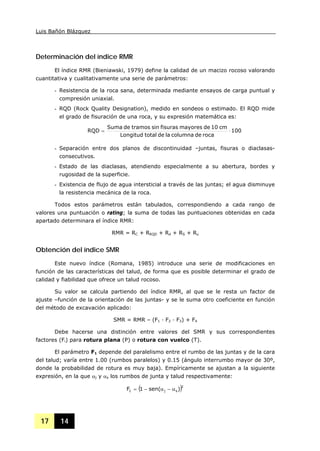 Luis Bañón Blázquez
17 14
Determinación del índice RMR
El índice RMR (Bieniawski, 1979) define la calidad de un macizo rocoso valorando
cuantitativa y cualitativamente una serie de parámetros:
- Resistencia de la roca sana, determinada mediante ensayos de carga puntual y
compresión uniaxial.
- RQD (Rock Quality Designation), medido en sondeos o estimado. El RQD mide
el grado de fisuración de una roca, y su expresión matemática es:
100
rocadecolumnaladetotalLongitud
cm10demayoresfisurassintramosdeSuma
RQD ⋅=
- Separación entre dos planos de discontinuidad –juntas, fisuras o diaclasas-
consecutivos.
- Estado de las diaclasas, atendiendo especialmente a su abertura, bordes y
rugosidad de la superficie.
- Existencia de flujo de agua intersticial a través de las juntas; el agua disminuye
la resistencia mecánica de la roca.
Todos estos parámetros están tabulados, correspondiendo a cada rango de
valores una puntuación o rating; la suma de todas las puntuaciones obtenidas en cada
apartado determinara el índice RMR:
RMR = RC + RRQD + Rd + RS + Ru
Obtención del índice SMR
Este nuevo índice (Romana, 1985) introduce una serie de modificaciones en
función de las características del talud, de forma que es posible determinar el grado de
calidad y fiabilidad que ofrece un talud rocoso.
Su valor se calcula partiendo del índice RMR, al que se le resta un factor de
ajuste –función de la orientación de las juntas- y se le suma otro coeficiente en función
del método de excavación aplicado:
SMR = RMR – (F1 · F2 · F3) + F4
Debe hacerse una distinción entre valores del SMR y sus correspondientes
factores (Fi) para rotura plana (P) o rotura con vuelco (T).
El parámetro F1 depende del paralelismo entre el rumbo de las juntas y de la cara
del talud; varía entre 1.00 (rumbos paralelos) y 0.15 (ángulo interrumbo mayor de 30º,
donde la probabilidad de rotura es muy baja). Empíricamente se ajustan a la siguiente
expresión, en la que αj y αs los rumbos de junta y talud respectivamente:
( )2
sj1 )sen(1F α−α−=
 