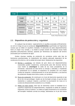 Desmontes
17 17
GENERALIDADESTRAFICOTRAZADOINFRAESTRUCTURAAFIRMADOSANALISIS
T.54 Calidad del talud rocoso según el índice SMR
CLASE I II III IV V
SMR 81 - 100 61 - 80 41 – 60 21 - 40 0 - 20
Descripción Muy buena Buena Normal Mala Muy mala
Estabilidad
Totalmente
estable
Estable
Parcialmente
estable
Inestable
Totalmente
inestable
Roturas
Grandes
por planos
contínuos
Juntas o
grandes
cuñas
Sistemáticas Ocasionales
Escasas o
ninguna
Fuente: Manuel Romana (1.985)
2.3. Dispositivos de protección y seguridad
En cualquier tipo de ladera –especialmente en aquéllas excavadas artificialmente-
se corre el riesgo de que se produzcan desprendimientos superficiales de fragmentos
rocosos que se hallan en equilibrio inestable. El detonante de estos desprendimientos
tiene un origen muy variado, y va desde la propia erosión del material rocoso hasta
pequeñas perturbaciones sísmicas, pasando por fenómenos de reptación del terreno
provocados por la presencia de agua.
Existen diversas medidas de protección de carreteras contra este tipo de
fenómenos gravitacionales; la implantación del sistema adecuado dependerá de las
condiciones de entorno y de la calidad del propio talud. Destacamos las siguientes:
(a) Bermas y cunetones: Los taludes de gran altura con desprendimientos
ocasionales pueden escalonarse, construyendo para ello diversas bermas
cuya misión es amortiguar la caída de las rocas procedentes de la
coronación, reduciendo de esta forma su energía y velocidad, e impidiendo
su penetración en la calzada. El dispositivo se completa con una amplia
cuneta de recepción y almacenamiento en el pie del desmonte y una barrera
de protección situada entre dicha cuneta y la carretera.
(b) Muros de contención: Se construyen en el pie del desmonte siguiendo el eje
de la vía a la que protegen. Suelen ser de hormigón armado, lo que los hace
resistentes a cualquier impacto y permiten la acumulación de rocas en la
cuneta de almacenamiento existente en su intradós.
(c) Mallas de triple torsión: Este tipo de elementos cubren la totalidad de la
superficie sospechosa de desprendimiento, impidiendo la salida de cualquier
fragmento rocoso al exterior. La malla se sujeta firmemente en la coronación
del terraplén mediante correas de anclaje, lastrándose en el pie del mismo
 