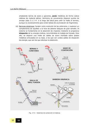 Luis Bañón Blázquez
17 18
empleando barras de acero o gaviones, jaulas metálicas de forma cúbica
rellenas de material pétreo. Asimismo es conveniente disponer puntos de
anclaje cada 2 ó 3 m. a lo largo del talud para ceñir la malla al terreno,
aunque no excesivamente para evitar bolsas de acumulación de fragmentos.
(d) Barreras dinámicas: Surgen como evolución de las anteriores, y suponen un
complemento de aquéllas a la hora de detener bloques de gran tamaño. El
sistema se fundamenta en la absorción de impactos mediante la progresiva
disipación de su energía cinética, convirtiéndola en trabajo de frenado. Para
ello, se dispone una malla de cables de acero montada sobre postes
metálicos articulados en su base, a los que van unidos cables de disipación
de energía, que son los que efectúan la detención.
Fig. 17.5 – Sistemas de contención en laderas
Berma
Barrera
protectora
Muro de
contención
Cunetón
Cunetón
Gavión
Anclaje
Correa
Malla de
triple torsión
Micropilote
Pantalla
Cable de disipación
de energía
Anclaje
Articulación
BERMAS Y
CUNETONES
MURO DE
CONTENCIÓN
MALLA DE
TRIPLE TORSIÓN
BARRERA DINÁMICA
 