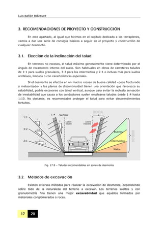 Luis Bañón Blázquez
17 20
3. RECOMENDACIONES DE PROYECTO Y CONSTRUCCIÓN
En este apartado, al igual que hicimos en el capítulo dedicado a los terraplenes,
vamos a dar una serie de consejos básicos a seguir en el proyecto y construcción de
cualquier desmonte.
3.1. Elección de la inclinación del talud
En terrenos no rocosos, el talud máximo generalmente viene determinado por el
ángulo de rozamiento interno del suelo. Son habituales en obras de carreteras taludes
de 1:1 para suelos granulares, 3:2 para los intermedios y 2:1 o incluso más para suelos
arcillosos, limosos o con características especiales.
Si el desmonte se efectúa en un macizo rocoso de buena calidad –poco fracturado
y meteorizado- y los planos de discontinuidad tienen una orientación que favorezca su
estabilidad, podría excavarse con talud vertical, aunque para evitar la molesta sensación
de inestabilidad que causa a los conductores suelen emplearse taludes desde 1:4 hasta
1:10. No obstante, es recomendable proteger el talud para evitar desprendimientos
fortuitos.
3.2. Métodos de excavación
Existen diversos métodos para realizar la excavación de desmonte, dependiendo
sobre todo de la naturaleza del terreno a excavar. Los terrenos sueltos y con
granulometría fina tienen una mejor excavabilidad que aquéllos formados por
materiales conglomerados o rocas.
Fig. 17.8 – Taludes recomendables en zonas de desmonte
2:1
3:2
1:1
1
Vertical
Malos
Intermedios
Buenos
Ladera
estable
Ladera
inestable
4
1
1
1
1
1.5
2
1:4
 