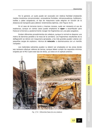 Desmontes
17 21
GENERALIDADESTRAFICOTRAZADOINFRAESTRUCTURAAFIRMADOSANALISIS
Por lo general, un suelo puede ser excavado con relativa facilidad empleando
medios mecánicos convencionales: excavadoras frontales, retroexcavadoras, bulldozers,
traíllas o palas cargadoras; el tipo de maquinaria suele elegirse en función de la
distancia de transporte para obtener rendimientos óptimos. (Ver Figura 16.5)
En el caso de terrenos duros y macizos rocosos, suele ser necesario el uso de
explosivos, aunque en ciertos casos puede emplearse el ripper o escarifiacdor para
fracturar el terreno y posteriormente recoger los fragmentos con una pala cargadora.
Existen diferentes procedimientos de voladura, aunque lo normal es disponer una
matriz de barrenos paralela a la traza de la carretera. Los fragmentos resultantes de la
deflagración se retiran con maquinaria apropiada, y los más grandes pueden volarse con
pequeñas cargas de explosivo –técnica de retacado- o desmenuzarse con un martillo
rompedor.
Los materiales sobrantes pueden (y deben) ser empleados en las zonas donde
sea necesario efectuar rellenos de tierras, aunque deben cumplir los requisitos mínimos
exigidos por el PG-3 para este tipo de obras, ya vistos en el capítulo anterior.
Fig. 17.9 – Diferentes fases de una voladura
PERFORACIÓN
DETONACIÓN
RETIRADA
DE ESCOMBROS
 