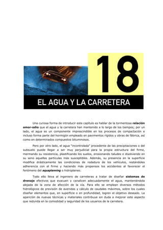 =
Una curiosa forma de introducir este capítulo es hablar de la tormentosa relación
amor-odio que el agua y la carretera han mantenido a lo largo de los tiempos; por un
lado, el agua es un componente imprescindible en los procesos de compactación e
incluso forma parte del hormigón empleado en pavimentos rígidos y obras de fábrica, así
como en determinados compuestos bituminosos.
Pero por otro lado, el agua “incontrolada” procedente de las precipitaciones o del
subsuelo puede llegar a ser muy perjudicial para la propia estructura del firme,
mermando su resistencia, plastificando los suelos, erosionando taludes o disolviendo en
su seno aquellas partículas más susceptibles. Además, su presencia en la superficie
modifica drásticamente las condiciones de rodadura de los vehículos, restándoles
adherencia con el firme y haciendo más propensos los accidentes al favorecer el
fenómeno del aquaplanning o hidroplaneo.
Todo ello lleva al ingeniero de carreteras a tratar de diseñar sistemas de
drenaje efectivos que evacuen y canalicen adecuadamente el agua, manteniéndola
alejada de la zona de afección de la vía. Para ello se emplean diversos métodos
hidrológicos de previsión de avenidas y cálculo de caudales máximos, sobre los cuales
diseñar elementos que, en superficie o en profundidad, logren el objetivo deseado. La
aparición de nuevas técnicas y materiales contribuye sin duda a mejorar este aspecto
que redunda en la comodidad y seguridad de los usuarios de la carretera.
bi=^dr^=v=i^=`^oobqbo^=
 