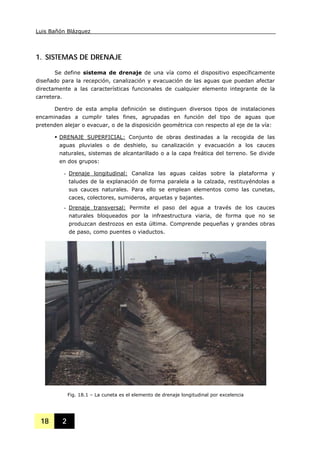 Luis Bañón Blázquez
18 2
1. SISTEMAS DE DRENAJE
Se define sistema de drenaje de una vía como el dispositivo específicamente
diseñado para la recepción, canalización y evacuación de las aguas que puedan afectar
directamente a las características funcionales de cualquier elemento integrante de la
carretera.
Dentro de esta amplia definición se distinguen diversos tipos de instalaciones
encaminadas a cumplir tales fines, agrupadas en función del tipo de aguas que
pretenden alejar o evacuar, o de la disposición geométrica con respecto al eje de la vía:
DRENAJE SUPERFICIAL: Conjunto de obras destinadas a la recogida de las
aguas pluviales o de deshielo, su canalización y evacuación a los cauces
naturales, sistemas de alcantarillado o a la capa freática del terreno. Se divide
en dos grupos:
- Drenaje longitudinal: Canaliza las aguas caídas sobre la plataforma y
taludes de la explanación de forma paralela a la calzada, restituyéndolas a
sus cauces naturales. Para ello se emplean elementos como las cunetas,
caces, colectores, sumideros, arquetas y bajantes.
- Drenaje transversal: Permite el paso del agua a través de los cauces
naturales bloqueados por la infraestructura viaria, de forma que no se
produzcan destrozos en esta última. Comprende pequeñas y grandes obras
de paso, como puentes o viaductos.
Fig. 18.1 – La cuneta es el elemento de drenaje longitudinal por excelencia
 