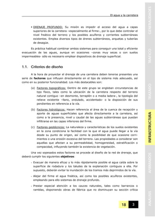 El agua y la carretera
18 3
GENERALIDADESTRAFICOTRAZADOINFRAESTRUCTURAAFIRMADOSANALISIS
DRENAJE PROFUNDO: Su misión es impedir el acceso del agua a capas
superiores de la carretera –especialmente al firme-, por lo que debe controlar el
nivel freático del terreno y los posibles acuíferos y corrientes subterráneas
existentes. Emplea diversos tipos de drenes subterráneos, arquetas y tuberías
de desagüe.
Es práctica habitual combinar ambos sistemas para conseguir una total y eficiente
evacuación de las aguas, aunque en ocasiones –zonas muy secas o con suelos
impermeables- sólo es necesario emplear dispositivos de drenaje superficial.
1.1. Criterios de diseño
A la hora de proyectar el drenaje de una carretera deben tenerse presentes una
serie de factores que influyen directamente en el tipo de sistema más adecuado, así
como en su posterior funcionalidad. Los más destacables son:
(a) Factores topográficos: Dentro de este grupo se engloban circunstancias de
tipo físico, tales como la ubicación de la carretera respecto del terreno
natural contiguo –en desmonte, terraplén o a media ladera-, la tipología del
relieve existente –llano, ondulado, accidentado- o la disposición de sus
pendientes en referencia a la vía.
(b) Factores hidrológicos: Hacen referencia al área de la cuenca de recepción y
aporte de aguas superficiales que afecta directamente a la carretera, así
como a la presencia, nivel y caudal de las aguas subterráneas que puedan
infiltrarse en las capas inferiores del firme.
(c) Factores geotécnicos: La naturaleza y características de los suelos existentes
en la zona condiciona la facilidad con la que el agua puede llegar a la vía
desde su punto de origen, así como la posibilidad de que ocasione corri-
mientos o una erosión excesiva del terreno. Las propiedades a considerar son
aquellas que afectan a su permeabilidad, homogeneidad, estratificación o
compacidad, influyendo también la existencia de vegetación.
Una vez sopesados estos factores se procede al diseño de la red de drenaje, que
deberá cumplir los siguientes objetivos:
- Evacuar de manera eficaz y lo más rápidamente posible el agua caída sobre la
superficie de rodadura y los taludes de la explanación contiguos a ella. Por
supuesto, deberán evitar la inundación de los tramos más deprimidos de la vía.
- Alejar del firme el agua freática, así como los posibles acuíferos existentes,
empleando para ello sistemas de drenaje profundo.
- Prestar especial atención a los cauces naturales, tales como barrancos o
ramblas, disponiendo obras de fábrica que no disminuyan su sección crítica
 