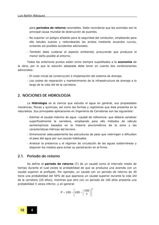 Luis Bañón Blázquez
18 4
para periodos de retorno razonables. Debe recordarse que las avenidas son la
principal causa mundial de destrucción de puentes.
- No suponer un peligro añadido para la seguridad del conductor, empleando para
ello taludes suaves y redondeando las aristas mediante acuerdos curvos,
evitando así posibles accidentes adicionales.
- También debe cuidarse el aspecto ambiental, procurando que produzca el
menor daño posible al entorno.
Todos los anteriores puntos están como siempre supeditados a la economía de
la obra, por lo que la solución adoptada debe tener en cuenta dos condicionantes
adicionales:
- El coste inicial de construcción e implantación del sistema de drenaje.
- Los costes de reparación y mantenimiento de la infraestructura de drenaje a lo
largo de la vida útil de la carretera.
2. NOCIONES DE HIDROLOGÍA
La Hidrología es la ciencia que estudia el agua en general, sus propiedades
mecánicas, físicas y químicas, así como las formas y regímenes que ésta presenta en la
naturaleza. Sus principales aplicaciones en Ingeniería de Carreteras son las siguientes:
- Estimar el caudal máximo de agua –caudal de referencia- que deberá canalizar
superficialmente la carretera, empleando para ello métodos de cálculo
semiempíricos basados en la historia pluviométrica de la zona y las
características hídricas del terreno.
- Dimensionar adecuadamente las estructuras de paso que restringen o dificultan
el paso del agua por sus cauces habituales.
- Analizar la presencia y el régimen de circulación de las aguas subterráneas y
disponer los medios para evitar su penetración en el firme.
2.1. Periodo de retorno
Se define el periodo de retorno (T) de un caudal como el intervalo medio de
tiempo durante el cual existe la probabilidad de que se produzca una avenida con un
caudal superior al prefijado. Por ejemplo, un caudal con un periodo de retorno de 30
tiene una probabilidad del 50% de que aparezca un caudal superior durante la vida útil
de la carretera (20 años), mientras que otro con un periodo de 100 años presenta una
probabilidad 3 veces inferior, y en general:
C
T
100
100100P
⎥
⎥
⎦
⎤
⎢
⎢
⎣
⎡
⎟⎟
⎠
⎞
⎜⎜
⎝
⎛
−−=
 
