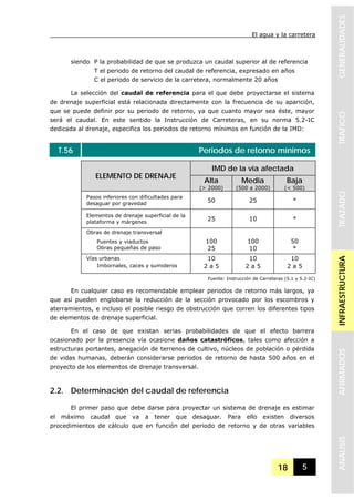 El agua y la carretera
18 5
GENERALIDADESTRAFICOTRAZADOINFRAESTRUCTURAAFIRMADOSANALISIS
siendo P la probabilidad de que se produzca un caudal superior al de referencia
T el periodo de retorno del caudal de referencia, expresado en años
C el periodo de servicio de la carretera, normalmente 20 años
La selección del caudal de referencia para el que debe proyectarse el sistema
de drenaje superficial está relacionada directamente con la frecuencia de su aparición,
que se puede definir por su periodo de retorno, ya que cuanto mayor sea éste, mayor
será el caudal. En este sentido la Instrucción de Carreteras, en su norma 5.2-IC
dedicada al drenaje, especifica los periodos de retorno mínimos en función de la IMD:
T.56 Periodos de retorno mínimos
IMD de la vía afectada
ELEMENTO DE DRENAJE
Alta
(> 2000)
Media
(500 a 2000)
Baja
(< 500)
Pasos inferiores con dificultades para
desaguar por gravedad
50 25 *
Elementos de drenaje superficial de la
plataforma y márgenes
25 10 *
Obras de drenaje transversal
Puentes y viaductos
Obras pequeñas de paso
100
25
100
10
50
*
Vías urbanas 10 10 10
Imbornales, caces y sumideros 2 a 5 2 a 5 2 a 5
Fuente: Instrucción de Carreteras (5.1 y 5.2-IC)
En cualquier caso es recomendable emplear periodos de retorno más largos, ya
que así pueden englobarse la reducción de la sección provocado por los escombros y
aterramientos, e incluso el posible riesgo de obstrucción que corren los diferentes tipos
de elementos de drenaje superficial.
En el caso de que existan serias probabilidades de que el efecto barrera
ocasionado por la presencia vía ocasione daños catastróficos, tales como afección a
estructuras portantes, anegación de terrenos de cultivo, núcleos de población o pérdida
de vidas humanas, deberán considerarse periodos de retorno de hasta 500 años en el
proyecto de los elementos de drenaje transversal.
2.2. Determinación del caudal de referencia
El primer paso que debe darse para proyectar un sistema de drenaje es estimar
el máximo caudal que va a tener que desaguar. Para ello existen diversos
procedimientos de cálculo que en función del periodo de retorno y de otras variables
 