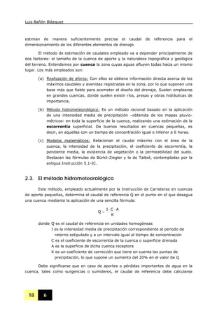 Luis Bañón Blázquez
18 6
estiman de manera suficientemente precisa el caudal de referencia para el
dimensionamiento de los diferentes elementos de drenaje.
El método de estimación de caudales empleado va a depender principalmente de
dos factores: el tamaño de la cuenca de aporte y la naturaleza topográfica y geológica
del terreno. Entendemos por cuenca la zona cuyas aguas afluyen todas hacia un mismo
lugar. Los más empleados son:
(a) Realización de aforos: Con ellos se obtiene información directa acerca de los
máximos caudales y avenidas registradas en la zona, por lo que suponen una
base más que fiable para acometer el diseño del drenaje. Suelen emplearse
en grandes cuencas, donde suelen existir ríos, presas y obras hidráulicas de
importancia.
(b) Método hidrometeorológico: Es un método racional basado en la aplicación
de una intensidad media de precipitación –obtenida de los mapas pluvio-
métricos- en toda la superficie de la cuenca, realizando una estimación de la
escorrentía superficial. Da buenos resultados en cuencas pequeñas, es
decir, en aquellas con un tiempo de concentración igual o inferior a 6 horas.
(c) Modelos matemáticos: Relacionan el caudal máximo con el área de la
cuenca, la intensidad de la precipitación, el coeficiente de escorrentía, la
pendiente media, la existencia de vegetación o la permeabilidad del suelo.
Destacan las fórmulas de Bürkli-Ziegler y la de Talbot, contempladas por la
antigua Instrucción 5.1-IC.
2.3. El método hidrometeorológico
Este método, empleado actualmente por la Instrucción de Carreteras en cuencas
de aporte pequeñas, determina el caudal de referencia Q en el punto en el que desagua
una cuenca mediante la aplicación de una sencilla fórmula:
K
ACI
Q
⋅⋅
=
donde Q es el caudal de referencia en unidades homogéneas
I es la intensidad media de precipitación correspondiente al periodo de
retorno estipulado y a un intervalo igual al tiempo de concentración
C es el coeficiente de escorrentía de la cuenca o superficie drenada
A es la superficie de dicha cuenca receptora
K es un coeficiente de corrección que tiene en cuenta las puntas de
precipitación, lo que supone un aumento del 20% en el valor de Q
Debe significarse que en caso de aportes o pérdidas importantes de agua en la
cuenca, tales como surgencias o sumideros, el caudal de referencia debe calcularse
 