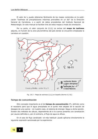 Luis Bañón Blázquez
18 8
El valor de Id puede obtenerse fácilmente de los mapas contenidos en la publi-
cación “Isolíneas de precipitaciones máximas previsibles en un día” de la Dirección
General de Carreteras, o a partir de datos procedentes del Instituto Nacional de
Meteorología. En este manual se facilitan tres de estos mapas a modo de orientación.
Por su parte, el valor conjunto de (I1/Id) se extrae del mapa de isolíneas
adjunto, en función de la zona pluviométrica del país donde se encuentre emplazada la
carretera en cuestión.
Tiempo de concentración
Otro concepto importante es el de tiempo de concentración (T), definido como
el necesario para que el agua precipitada en el punto más alejado de la sección de
desagüe de una cuenca –en nuestro caso, el sistema de drenaje- llegue a dicha sección.
Existen dos métodos de cálculo, dependiendo de si la cuenca presenta una canalización
por cauces definidos o, por el contrario, el flujo de agua es difuso.
En el caso de flujo canalizado –el más habitual- puede aplicarse directamente la
siguiente expresión sancionada por la experiencia:
Fig. 18.3 – Mapa de isolineas (I1/Id) en España (Norma 5.2-IC)
11
11
10
10
10
10
9
9
9
9
8
8
8
8
10-11
Ceuta y Melilla – entre 10 y 11
vertiente Norte
e islas abruptas
vertiente Sur
e islas suaves
8
9
 