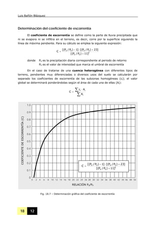 Luis Bañón Blázquez
18 12
Determinación del coeficiente de escorrentía
El coeficiente de escorrentía se define como la parte de lluvia precipitada que
ni se evapora ni se infiltra en el terreno, es decir, corre por la superficie siguiendo la
línea de máxima pendiente. Para su cálculo se emplea la siguiente expresión:
2
0d
0d0d
]11)P/P[(
]23)P/P[(]1)P/P[(
C
+
+⋅−
=
donde Pd es la precipitación diaria correspondiente al periodo de retorno
P0 es el valor de intensidad que marca el umbral de escorrentía
En el caso de tratarse de una cuenca heterogénea con diferentes tipos de
terreno, pendientes muy diferenciadas o diversos usos del suelo se calcularán por
separado los coeficientes de escorrentía de las subzonas homogéneas (ci); el valor
global se determinará ponderándolas según el área de cada una de ellas (Ai):
∑
∑ ⋅
=
i
ii
A
Ac
C
Fig. 18.7 – Determinación gráfica del coeficiente de escorrentía
0 2 4 6 8 10 12 14 16 18 20 22 24 26 28 30 32 34 36 38 40 42 44 46 48 50
1.0
0.9
0.8
0.7
0.6
0.5
0.4
0.3
0.2
0.1
0
2
0d
0d0d
]11)P/P[(
]23)P/P[(]1)P/P[(
C
+
+⋅−
=
COEFICIENTEDEESCORRENTÍA(C)
RELACIÓN Pd/P0
 