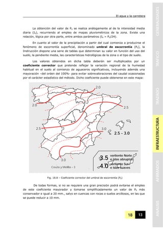 El agua y la carretera
18 13
GENERALIDADESTRAFICOTRAZADOINFRAESTRUCTURAAFIRMADOSANALISIS
La obtención del valor de Pd se realiza análogamente al de la intensidad media
diaria (Id), recurriendo al empleo de mapas pluviométricos de la zona. Existe una
relación, lógica por otra parte, entre ambos parámetros (Id = Pd/24).
En cuanto al valor de la precipitación a partir del cual comienza a producirse el
fenómeno de escorrentía superficial, denominado umbral de escorrentía (P0), la
Instrucción dispone una serie de tablas que determinan su valor en función del uso del
suelo, la pendiente media, las características hidrológicas de la zona o el tipo de suelo.
Los valores obtenidos en dicha tabla deberán ser multiplicados por un
coeficiente corrector que pretende reflejar la variación regional de la humedad
habitual en el suelo al comienzo de aguaceros significativos, incluyendo además una
mayoración –del orden del 100%- para evitar sobrevaloraciones del caudal ocasionadas
por el carácter estadístico del método. Dicho coeficiente puede obtenerse en este mapa:
De todas formas, si no se requiere una gran precisión podrá evitarse el empleo
de este coeficiente mayorador y tomarse simplificadamente un valor de P0 más
conservador e igual a 20 mm., salvo en cuencas con rocas o suelos arcillosos, en las que
se puede reducir a 10 mm.
Fig. 18.8 – Coeficiente corrector del umbral de escorrentía (P0)
3.0
2.0
3.0
2.5
2.0
2.5 - 3.0
Ceuta y Melilla – 3
vertiente Norte
e islas abruptas
vertiente Sur
e islas suaves
3.5
4.0
2.5
 