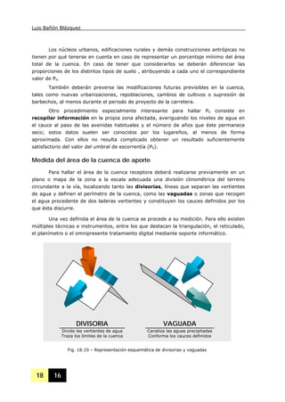 Luis Bañón Blázquez
18 16
Los núcleos urbanos, edificaciones rurales y demás construcciones antrópicas no
tienen por qué tenerse en cuenta en caso de representar un porcentaje mínimo del área
total de la cuenca. En caso de tener que considerarlos se deberán diferenciar las
proporciones de los distintos tipos de suelo , atribuyendo a cada uno el correspondiente
valor de P0.
También deberán preverse las modificaciones futuras previsibles en la cuenca,
tales como nuevas urbanizaciones, repoblaciones, cambios de cultivos o supresión de
barbechos, al menos durante el periodo de proyecto de la carretera.
Otro procedimiento especialmente interesante para hallar P0 consiste en
recopilar información en la propia zona afectada, averiguando los niveles de agua en
el cauce al paso de las avenidas habituales y el número de años que éste permanece
seco; estos datos suelen ser conocidos por los lugareños, al menos de forma
aproximada. Con ellos no resulta complicado obtener un resultado suficientemente
satisfactorio del valor del umbral de escorrentía (P0).
Medida del área de la cuenca de aporte
Para hallar el área de la cuenca receptora deberá realizarse previamente en un
plano o mapa de la zona a la escala adecuada una división clinométrica del terreno
circundante a la vía, localizando tanto las divisorias, líneas que separan las vertientes
de agua y definen el perímetro de la cuenca, como las vaguadas o zonas que recogen
el agua procedente de dos laderas vertientes y constituyen los cauces definidos por los
que ésta discurre.
Una vez definida el área de la cuenca se procede a su medición. Para ello existen
múltiples técnicas e instrumentos, entre los que destacan la triangulación, el reticulado,
el planímetro o el omnipresente tratamiento digital mediante soporte informático.
DIVISORIA
Divide las vertientes de agua
Traza los límites de la cuenca
VAGUADA
Canaliza las aguas precipitadas
Conforma los cauces definidos
Fig. 18.10 – Representación esquemática de divisorias y vaguadas
 