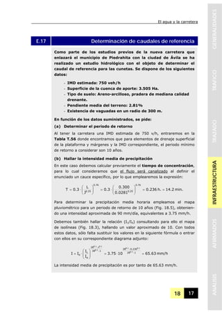 El agua y la carretera
18 17
GENERALIDADESTRAFICOTRAZADOINFRAESTRUCTURAAFIRMADOSANALISIS
E.17 Determinación de caudales de referencia
Como parte de los estudios previos de la nueva carretera que
enlazará el municipio de Piedrahita con la ciudad de Ávila se ha
realizado un estudio hidrológico con el objeto de determinar el
caudal de referencia para las cunetas. Se dispone de los siguientes
datos:
- IMD estimada: 750 veh/h
- Superficie de la cuenca de aporte: 3.505 Ha.
- Tipo de suelo: Areno-arcilloso, pradera de mediana calidad
drenante.
- Pendiente media del terreno: 2.81%
- Existencia de vaguadas en un radio de 300 m.
En función de los datos suministrados, se pide:
(a) Determinar el periodo de retorno
Al tener la carretera una IMD estimada de 750 v/h, entraremos en la
Tabla T.56 donde encontramos que para elementos de drenaje superficial
de la plataforma y márgenes y la IMD correspondiente, el periodo mínimo
de retorno a considerar son 10 años.
(b) Hallar la intensidad media de precipitación
En este caso debemos calcular previamente el tiempo de concentración,
para lo cual consideramos que el flujo será canalizado al definir el
enunciado un cauce específico, por lo que emplearemos la expresión:
min.14.2h.236.0
0281.0
300.0
3.0
J
L
3.0T
76.0
25.0
76.0
25.0
==⎟⎟
⎠
⎞
⎜⎜
⎝
⎛
⋅=⎟⎟
⎠
⎞
⎜⎜
⎝
⎛
⋅=
Para determinar la precipitación media horaria empleamos el mapa
pluviométrico para un periodo de retorno de 10 años (Fig. 18.5), obtenien-
do una intensidad aproximada de 90 mm/día, equivalentes a 3.75 mm/h.
Debemos también hallar la relación (I1/Id) consultando para ello el mapa
de isolíneas (Fig. 18.3), hallando un valor aproximado de 10. Con todos
estos datos, sólo falta sustituir los valores en la siguiente fórmula o entrar
con ellos en su correspondiente diagrama adjunto:
mm/h63.651075.3
I
I
II 128
236.028
128
t28
d
1
d
1.0
1.01.0
1.0
1.01.0
=⋅=⎟
⎟
⎠
⎞
⎜
⎜
⎝
⎛
⋅= −
−
−
−
La intensidad media de precipitación es por tanto de 65.63 mm/h.
 