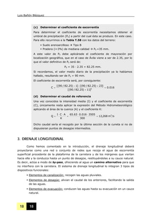 Luis Bañón Blázquez
18 18
(c) Determinar el coeficiente de escorrentía
Para determinar el coeficiente de escorrentía necesitamos obtener el
umbral de precipitación (P0) a partir del cual ésta se produce. En este caso.
Para ello recurrimos a la Tabla T.58 con los datos del terreno:
Suelo arenoarcilloso Tipo B
Pradera (i<3%) de mediana calidad P0 =35 mm.
A este valor de P0 debe aplicársele el coeficiente de mayoración por
localización geográfica, que en el caso de Ávila viene a ser de 2.35, por lo
que el valor definitivo de P0 será de:
P0 = 35 · 2.35 = 82.25 mm.
Si recordamos, el valor medio diario de la precipitación ya lo habíamos
hallado, resultando ser de Pd = 90 mm.
El coeficiente de escorrentía será, por consiguiente:
016.0
]11)25.82/90[(
]23)25.82/90[(]1)25.82/90[(
C 2
=
+
+⋅−
=
(d) Determinar el caudal de referencia
Una vez conocidos la intensidad media (I) y el coeficiente de escorrentía
(C), únicamente resta aplicar la expresión del Método Hidrometeorológico
aplicando el área de la cuenca (A) y el coeficiente K:
/sm268,12
300
3505016.063.65
K
ACI
Q 3
=
⋅⋅
=
⋅⋅
=
Dicho caudal sería el recogido por la última sección de la cuneta si no de
dispusieran puntos de desagüe intermedios.
3. DRENAJE LONGITUDINAL
Como hemos comentado en la introducción, el drenaje longitudinal deberá
proyectarse como una red o conjunto de redes que recoja el agua de escorrentía
superficial procedente de la plataforma de la carretera y de los márgenes que viertan
hacia ella y la conduzca hasta un punto de desagüe, restituyéndolas a su cauce natural.
Es decir, actúa a modo de by-pass, ofreciendo al agua un camino alternativo para que
no interfiera con la carretera. El sistema de drenaje longitudinal lo integran 3 tipos de
dispositivos funcionales:
Elementos de canalización: recogen las aguas pluviales.
Elementos de desagüe: alivian el caudal de los anteriores, facilitando la salida
de las aguas.
Elementos de evacuación: conducen las aguas hasta su evacuación en un cauce
natural.
 