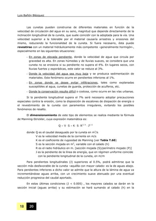 Luis Bañón Blázquez
18 20
Las cunetas pueden construirse de diferentes materiales en función de la
velocidad de circulación del agua en su seno, magnitud que depende directamente de la
inclinación longitudinal de la cuneta, que suele coincidir con la adoptada para la vía. Una
velocidad superior a la tolerable por el material causaría arrastres y erosiones del
mismo, reduciendo la funcionalidad de la cuneta. Si fuera necesario, ésta puede
revestirse con un material hidráulicamente más competente –generalmente hormigón-,
especialmente en las siguientes situaciones:
- En zonas de elevada pendiente, donde la velocidad de agua que circula por
gravedad es alta. En zonas húmedas y de lluvias suaves, se considera que una
cuneta no se erosiona si su pendiente no supera el 4%. En lugares secos, con
lluvias fuertes y esporádicas, este valor se reduce al 3%.
- Donde la velocidad del agua sea muy baja y se produzca sedimentación de
materiales. Este fenómeno ocurre en pendientes inferiores al 1%.
- En zonas donde se desee evitar infiltraciones, tales como explanadas
susceptibles al agua, cunetas de guarda, protección de acuíferos, etc.
- Donde la conservación resulte difícil o costosa, como ocurre en las vías urbanas.
Si la pendiente longitudinal supera el 7% será necesario adoptar precauciones
especiales contra la erosión, como la disposición de escalones de disipación de energía o
el revestimiento de la cuneta con paramentos irregulares, evitando los posibles
fenómenos de resalto.
El dimensionamiento de este tipo de elementos se realiza mediante la fórmula
de Manning-Strickler, cuya expresión matemática es:
2/13/2
JRSKSVQ ⋅⋅⋅=⋅=
donde Q es el caudal desaguado por la cuneta en m3
/s
V es la velocidad media de la corriente en m/s
K es el coeficiente de rugosidad de Manning (ver Tabla T.60)
S es la sección mojada en m2
, variable con el calado (h)
R es el radio hidráulico en m. [sección mojada (S)/perímetro mojado (P)]
J es la pendiente de la línea de energía, que en régimen uniforme coincide
con la pendiente longitudinal de la cuneta, en m/m
Para pendientes longitudinales (J) superiores al 0.5%, podrá admitirse que la
sección más desfavorable de la cuneta –aquélla con mayor calado- es la de aguas abajo.
Para pendientes inferiores a dicho valor se admite que la altura de la lámina de agua va
incrementándose aguas arriba, con un crecimiento suave atenuado por una eventual
reducción progresiva del caudal aportado.
En estas últimas condiciones (J < 0.005) , los mayores calados se darán en la
sección inicial (aguas arriba) y su estimación se hará sumando al calado (h) en la
 
