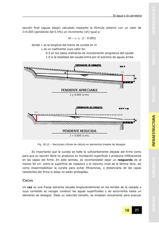 El agua y la carretera
18 21
GENERALIDADESTRAFICOTRAZADOINFRAESTRUCTURAAFIRMADOSANALISIS
sección final (aguas abajo) calculado mediante la fórmula anterior con un valor de
J=0.005 (pendiente del 0.5%) un incremento (Δh) igual a:
)005.0J(Lh −⋅⋅α=Δ
donde L es la longitud del tramo de cuneta en m
α es un coeficiente cuyo valor es:
0.5 en los casos ordinarios de incorporación progresiva del caudal
1.0 si la totalidad del caudal entra por el extremo de aguas arriba
Es importante que la cuneta se halle lo suficientemente alejada del firme como
para que su sección llena no produzca su inundación superficial o produzca infiltraciones
en las capas del firme. En este sentido, es recomendable dejar un resguardo de al
menos 50 cm. entre la superficie de rodadura y el máximo nivel de la lámina libre, así
como impermeabilizar la cuneta para evitar filtraciones, o distanciarla de las capas
resistentes del firme si éstas no están protegidas.
Caces
Un caz es una franja estrecha situada longitudinalmente en los bordes de la calzada y
cuyo cometido es recoger conducir las aguas superficiales y de escorrentía hasta un
elemento de desagüe. Dado su reducido tamaño, se emplean únicamente para evacuar
Fig. 18.12 – Secciones críticas de cálculo en elementos lineales de desagüe
PENDIENTE APRECIABLE
J > 0.005 (0.5%)
PENDIENTE REDUCIDA
J < 0.005 (0.5%)
S.C.
S.C.
 