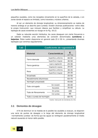 Luis Bañón Blázquez
18 22
pequeños caudales, como los recogidos únicamente en la superficie de la calzada, o en
zonas donde el espacio es limitado, como travesías y núcleos urbanos.
Al ser un elemento de drenaje longitudinal, su dimensionamiento se realiza de
manera análoga al ya descrito para cunetas. Existen diversas publicaciones –entre ellas
la propia Instrucción- que incluyen ábacos que facilitan y simplifican su cálculo. La
tipología de caces existentes se recoge en la Fig. 18.12.
Dada su reducida sección hidráulica, los caces desaguan con cierta frecuencia a
un colector mediante unos elementos de conexión denominados sumideros o
bajantes. Éstos suelen disponerse en general cada 25 ó 50 m., presentando diversas
tipologías que veremos seguidamente.
T.60 Coeficiente de rugosidad K
Material Características K
(m1/3
/s)
Superficie uniforme 40-50
Tierra desnuda
Superficie irregular 30-50
Ligera vegetación 25-30
Tierra genérica
Vegetación espesa 20-25
Superficie uniforme 30-35
Roca
Superficie irregular 20-30
Encachado 35-50
Revestimiento bituminoso 65-75
Hormigón proyectado 45-60
Sin revestir 30-40
Tubo corrugado
Revestido 35-50
Sin juntas 100
Tubo de fibrocemento
Con juntas 85
Tubo o cuneta de hormigón 60-75
Fuente: Instrucción de Carreteras (5.2-IC)
3.2. Elementos de desagüe
A fin de disminuir en la medida de lo posible los caudales a evacuar, se disponen
una serie de puntos de desagüe a lo largo del elemento de drenaje longitudinal
–normalmente cunetas- de forma que las aguas se reintegren paulatinamente al medio
natural causando el menor daño posible.
 