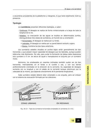 El agua y la carretera
18 25
GENERALIDADESTRAFICOTRAZADOINFRAESTRUCTURAAFIRMADOSANALISIS
o escombros procedentes de la plataforma y márgenes, lo que haría totalmente inútil su
presencia.
Tipología
Los sumideros presentan diferentes tipologías, a saber:
- Continuos: El desagüe se realiza de forma ininterrumpida a lo largo de toda la
longitud de la vía.
- Aislados: La evacuación de las aguas se localiza en determinados puntos,
distinguiéndose tres clases de sumideros, en función de su orientación:
Horizontales: El desagüe se realiza por su fondo.
Laterales: El desagüe se realiza por su pared lateral vertical o cajero.
Mixtos: Combina los dos tipos anteriores.
Los sumideros aislados situados en puntos bajos serán generalmente de tipo
horizontal, a que poseen mayor capacidad de desagüe que los laterales, aunque pueden
obstruirse más fácilmente. Por ello, para evitar la formación de balsas debe disponerse
otro sumidero a 5 cm. de altura de aquél o reemplazarse el conjunto por un sumidero
mixto.
Asimismo, los emplazados en rasantes inclinadas también suelen ser de tipo
horizontal, interceptando en el fondo a la cuneta o caz, y con sus barras
preferentemente orientadas en la dirección de la corriente. Su capacidad de desagüe
aumenta con su longitud y con el calado de la corriente aunque disminuye con la
velocidad de la misma, que depende directamente de la pendiente longitudinal.
Cada sumidero aislado deberá estar conectado a una arqueta, para así enlazar
con el sistema de evacuación formado por los colectores.
Fig. 18.13 – Tipos de sumideros horizontales empleados en carreteras (5.1-IC)
ZONAS URBANAS EN MEDIANAS
 