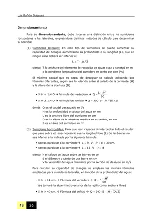 Luis Bañón Blázquez
18 26
Dimensionamiento
Para su dimensionamiento, debe hacerse una distinción entre los sumideros
horizontales y los laterales, empleándose distintos métodos de cálculo para determinar
su sección:
(a) Sumideros laterales: En este tipo de sumideros se puede aumentar su
capacidad de desagüe aumentando su profundidad o su longitud (L), que en
ningún caso deberá ser inferior a:
2/pTL ⋅≥
siendo T la anchura del elemento de recogida de aguas (caz o cuneta) en m
p la pendiente longitudinal del sumidero en tanto por cien (%)
El máximo caudal que es capaz de desaguar se calcula aplicando dos
fórmulas diferentes, según sea la relación entre el calado de la corriente (H)
y la altura de la abertura (D):
Si H < 1.4·D Fórmula del vertedero
60
HL
Q
3
⋅
=
Si H > 1.4·D Fórmula del orificio )2/D(HS300Q −⋅⋅=
donde Q es el caudal desaguado en l/s
H es la profundidad o calado del agua en cm
L es la anchura libre del sumidero en cm
D es la altura de la abertura medida en su centro, en cm
S es el área del sumidero en m2
(b) Sumideros horizontales: Para que sean capaces de interceptar todo el caudal
que pase sobre él, será necesario que la longitud libre (L) de las barras no
sea inferior a la indicada por la siguiente fórmula:
Barras paralelas a la corriente cm.30dHV9L ≤+⋅⋅=
Barras paralelas a la corriente dHV15L +⋅⋅=
siendo h el calado del agua sobre las barras en cm
d el diámetro o canto de una barra en cm
V la velocidad del agua circulante por la sección de desagüe en m/s
Para calcular su capacidad de desagüe se emplean las mismas fórmulas
empleadas para sumideros laterales, en función de la profundidad del agua:
Si h < 12 cm. Fórmula del vertedero
60
HL
Q
3
⋅
=
(se tomará la el perímetro exterior de la rejilla como anchura libre)
Si h > 40 cm. Fórmula del orificio )2/D(HS300Q −⋅⋅=
 