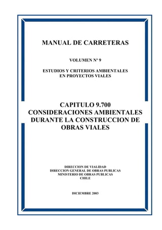 MANUAL DE CARRETERAS
VOLUMEN Nº 9
ESTUDIOS Y CRITERIOS AMBIENTALES
EN PROYECTOS VIALES
CAPITULO 9.700
CONSIDERACIONES AMBIENTALES
DURANTE LA CONSTRUCCION DE
OBRAS VIALES
DIRECCION DE VIALIDAD
DIRECCION GENERAL DE OBRAS PUBLICAS
MINISTERIO DE OBRAS PUBLICAS
CHILE
DICIEMBRE 2003
 