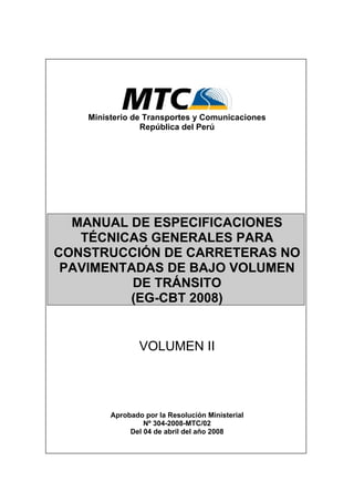 Ministerio de Transportes y Comunicaciones
República del Perú
MANUAL DE ESPECIFICACIONES
TÉCNICAS GENERALES PARA
CONSTRUCCIÓN DE CARRETERAS NO
PAVIMENTADAS DE BAJO VOLUMEN
DE TRÁNSITO
(EG-CBT 2008)
VOLUMEN II
Aprobado por la Resolución Ministerial
Nº 304-2008-MTC/02
Del 04 de abril del año 2008
 