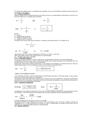 É a escala de projeção menor, empregada para reduções, em que as dimensões no desenho são menores que
as naturais ou do modelo.
2.3 - ESCALA NUMÉRICA
Indica a relação entre os comprimentos de uma linha na carta e o correspondente comprimento no terreno, em
forma de fração com a unidade para numerador.
Sendo:
E = escala
N = denominador da escala
d = distância medida na carta
D = distância real (no terreno)
As escalas mais comuns têm para numerador a unidade e para denominador, um múltiplo de 10.
Isto significa que 1cm na carta corresponde a 25.000 cm ou 250 m, no terreno.
OBS: Uma escala é tanto maior quanto menor for o denominador.
Ex: 1:50.000 é maior que 1:100.000
2.3.1 - PRECISÃO GRÁFICA
É a menor grandeza medida no terreno, capaz de ser representada em desenho na mencionada Escala.
A experiência demonstrou que o menor comprimento gráfico que se pode representar em um desenho é de 1/5
de milímetro ou 0,2 mm, sendo este o erro admissível.
Fixado esse limite prático, pode-se determinar o erro tolerável nas medições cujo desenho deve ser feito em
determinada escala. O erro de medição permitido será calculado da seguinte forma:
O erro tolerável, portanto, varia na razão direta do denominador da escala e inversa da escala, ou seja, quanto
menor for a escala, maior será o erro admissível.
Os acidentes cujas dimensões forem menores que os valores dos erros de tolerância, não serão representados
graficamente. Em muitos casos é necessário utilizar-se convenções cartográficas, cujos símbolos irão ocupar no
desenho, dimensões independentes da escala.
2.3.2 - ESCOLHA DE ESCALAS
Considerando uma região da superfície da Terra que se queira mapear e que possua muitos acidentes de 10m
de extensão, a menor escala que se deve adotar para que esses acidentes tenham representação será:
A escala adotada deverá ser igual ou maior que l:50.000
Na escala 1:50.000, o erro prático (0,2 mm ou 1/5 mm) corresponde a 10 m no terreno. Verifica-se então que
multiplicando 10 x 5.000 encontrar-se-á 50.000, ou seja, o denominador da escala mínima para que os
acidentes com 10m de extensão possam ser representadas.
2.4 - ESCALA GRÁFICA
 