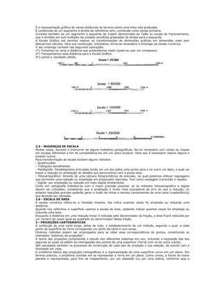 É a representação gráfica de várias distâncias do terreno sobre uma linha reta graduada.
É constituída de um segmento à direita da referência zero, conhecida como escala primária.
Consiste também de um segmento à esquerda da origem denominada de Talão ou escala de fracionamento,
que é dividido em sub-múltiplos da unidade escolhida graduadas da direita para a esquerda.
A Escala Gráfica nos permite realizar as transformações de dimensões gráficas em dimensões reais sem
efetuarmos cálculos. Para sua construção, entretanto, torna-se necessário o emprego da escala numérica.
O seu emprego consiste nas seguintes operações:
1º) Tomamos na carta a distância que pretendemos medir (pode-se usar um compasso).
2º) Transportamos essa distância para a Escala Gráfica.
3º) Lemos o resultado obtido.
2.5 - MUDANÇAS DE ESCALA
Muitas vezes, durante o trancorrer de alguns trabalhos cartográficos, faz-se necessário unir cartas ou mapas
em escalas diferentes a fim de compatibiliza-los em um único produto. Para isso é necessário reduzir alguns e
ampliar outros.
Para transformação de escala existem alguns métodos:
- Quadriculado
- Triângulos semelhantes
- Pantógrafo: Paralelograma articulado tendo em um dos pólos uma ponta seca e no outro um lápis, o qual vai
traçar a redução ou ampliação do detalhe que percorremos com a ponta seca.
- Fotocartográfico: Através de uma câmara fotogramétrica de precisão, na qual podemos efetuar regulagens
que permitem uma redução ou ampliação em proporções rigorosas. Tem como vantagem a precisão e rapidez.
- Digital: por ampliação ou redução em meio digital diretamente.
Como em cartografia trabalha-se com a maior precisão possível, só os métodos fotocartográfico e digital
devem ser utilizados, ressaltando que a ampliação é muito mais susceptível de erro do que a redução, no
entanto reduções grandes poderão gerar a fusão de linhas e demais componentes de uma carta (coalescência)
que deverão ser retiradas.
2.6 - ESCALA DE ÁREA
A escala numérica refere-se a medidas lineares. Ela indica quantas vezes foi ampliada ou reduzida uma
distância.
Quando nos referimos à superfície usamos a escala de área, podendo indicar quantas vezes foi ampliada ou
reduzida uma área.
Enquanto a distância em uma redução linear é indicada pelo denominador da fração, a área ficará reduzida por
um número de vezes igual ao quadrado do denominador dessa fração.
3 - PROJEÇÕES CARTOGRÁFICAS
A confecção de uma carta exige, antes de tudo, o estabelecimento de um método, segundo o qual, a cada
ponto da superfície da Terra corresponda um ponto da carta e vice-versa.
Diversos métodos podem ser empregados para se obter essa correspondência de pontos, constituindo os
chamados "sistemas de projeções".
A teoria das projeções compreende o estudo dos diferentes sistemas em uso, incluindo a exposição das leis
segundo as quais se obtêm as interligações dos pontos de uma superfície (Terra) com os da outra (carta).
São estudados também os processos de construção de cada tipo de projeção e sua seleção, de acordo com a
finalidade em vista.
O problema básico das projeções cartográficas é a representação de uma superfície curva em um plano. Em
termos práticos, o problema consiste em se representar a Terra em um plano. Como vimos, a forma de nosso
planeta é representada, para fins de mapeamento, por um elipsóide (ou por uma esfera, conforme seja a
 