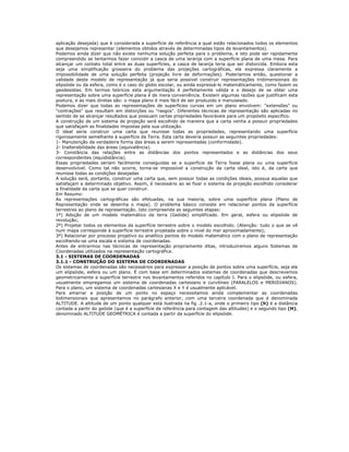 aplicação desejada) que é considerada a superfície de referência a qual estão relacionados todos os elementos
que desejamos representar (elementos obtidos através de determinadas tipos de levantamentos).
Podemos ainda dizer que não existe nenhuma solução perfeita para o problema, e isto pode ser rapidamente
compreendido se tentarmos fazer coincidir a casca de uma laranja com a superfície plana de uma mesa. Para
alcançar um contato total entre as duas superfícies, a casca de laranja teria que ser distorcida. Embora esta
seja uma simplificação grosseira do problema das projeções cartográficas, ela expressa claramente a
impossibilidade de uma solução perfeita (projeção livre de deformações). Poderíamos então, questionar a
validade deste modelo de representação já que seria possível construir representações tridimensionais do
elipsóide ou da esfera, como é o caso do globo escolar, ou ainda expressá-lo matemáticamente, como fazem os
geodesistas. Em termos teóricos esta argumentação é perfeitamente válida e o desejo de se obter uma
representação sobre uma superfície plana é de mera conveniência. Existem algumas razões que justificam esta
postura, e as mais diretas são: o mapa plano é mais fácil de ser produzido e manuseado.
Podemos dizer que todas as representações de superfícies curvas em um plano envolvem: "extensões" ou
"contrações" que resultam em distorções ou "rasgos". Diferentes técnicas de representação são aplicadas no
sentido de se alcançar resultados que possuam certas propriedades favoráveis para um propósito específico.
A construção de um sistema de projeção será escolhido de maneira que a carta venha a possuir propriedades
que satisfaçam as finalidades impostas pela sua utilização.
O ideal seria construir uma carta que reunisse todas as propriedades, representando uma superfície
rigorosamente semelhante à superfície da Terra. Esta carta deveria possuir as seguintes propriedades:
1- Manutenção da verdadeira forma das áreas a serem representadas (conformidade).
2- Inalterabilidade das áreas (equivalência).
3- Constância das relações entre as distâncias dos pontos representados e as distâncias dos seus
correspondentes (equidistância).
Essas propriedades seriam facilmente conseguidas se a superfície da Terra fosse plana ou uma superfície
desenvolvível. Como tal não ocorre, torna-se impossível a construção da carta ideal, isto é, da carta que
reunisse todas as condições desejadas
A solução será, portanto, construir uma carta que, sem possuir todas as condições ideais, possua aquelas que
satisfaçam a determinado objetivo. Assim, é necessário ao se fixar o sistema de projeção escolhido considerar
a finalidade da carta que se quer construir.
Em Resumo:
As representações cartográficas são efetuadas, na sua maioria, sobre uma superfície plana (Plano de
Representação onde se desenha o mapa). O problema básico consiste em relacionar pontos da superfície
terrestres ao plano de representação. Isto compreende as seguintes etapas:
1º) Adoção de um modelo matemático da terra (Geóide) simplificado. Em geral, esfera ou elipsóide de
revolução;
2º) Projetar todos os elementos da superfície terrestre sobre o modelo escolhido. (Atenção: tudo o que se vê
num mapa corresponde à superfície terrestre projetada sobre o nível do mar aproximadamente);
3º) Relacionar por processo projetivo ou analítico pontos do modelo matemático com o plano de representação
escolhendo-se uma escala e sistema de coordenadas.
Antes de entrarmos nas técnicas de representação propriamente ditas, introduziremos alguns Sistemas de
Coordenadas utilizados na representação cartográfica.
3.1 - SISTEMAS DE COORDENADAS
3.1.1 - CONSTRUÇÃO DO SISTEMA DE COORDENADAS
Os sistemas de coordenadas são necessários para expressar a posição de pontos sobre uma superfície, seja ela
um elipsóide, esfera ou um plano. É com base em determinados sistemas de coordenadas que descrevemos
geometricamente a superfície terrestre nos levantamentos referidos no capítulo I. Para o elipsóide, ou esfera,
usualmente empregamos um sistema de coordenadas cartesiano e curvilíneo (PARALELOS e MERIDIANOS).
Para o plano, um sistema de coordenadas cartesianas X e Y é usualmente aplicável.
Para amarrar a posição de um ponto no espaço necessitamos ainda complementar as coordenadas
bidimensionais que apresentamos no parágrafo anterior, com uma terceira coordenada que é denominada
ALTITUDE. A altitude de um ponto qualquer está ilustrada na fig .2.1-a, onde o primeiro tipo (h) é a distância
contada a partir do geóide (que é a superfície de referência para contagem das altitudes) e o segundo tipo (H),
denominado ALTITUDE GEOMÉTRICA é contada a partir da superfície do elipsóide.
 