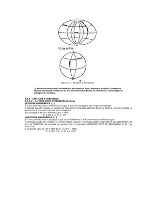 Figura 2.2 - Paralelos e Meridianos
(2) Meridiano Internacional de Referência, escolhido em Bonn, Alemanha, durante a Conferência
Técnica das Nações Unidas para a Carta Internacional do Mundo ao milionésimo, como origem da
contagem do meridiano.
3.1.3 - LATITUDE E LONGITUDE
3.1.3.1. - A TERRA COMO REFERÊNCIA (Esfera)
LATITUDE GEOGRÁFICA ( j )
É o arco contado sobre o meridiano do lugar e que vai do Equador até o lugar considerado.
A latitude quando medida no sentido do pólo Norte é chamada Latitude Norte ou Positiva. Quando medida no
sentido Sul é chamada Latitude Sul ou Negativa.
Sua variação é de: 0º a 90º N ou 0º a + 90º;
0º a 90º S ou 0º a - 90º
LONGITUDE GEOGRÁFICA ( l )
É o arco contado sobre o Equador e que vai de GREENWICH até o Meridiano do referido lugar.
A Longitude pode ser contada no sentido Oeste, quando é chamada LONGITUDE OESTE DE GREENWICH (W
Gr.) ou NEGATIVA. Se contada no sentido Este, é chamada LONGITUDE ESTE DE GREENWICH (E Gr.) ou
POSITIVA.
A Longitude varia de: 0º a 180º W Gr. ou 0º a - 180º;
0º a 180º E Gr. ou 0º a + 180º .
 