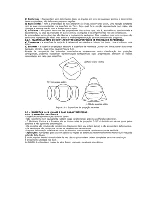 b) Conformes - Representam sem deformação, todos os ângulos em torno de quaisquer pontos, e decorrentes
dessa propriedade, não deformam pequenas regiões.
c) Equivalentes - Têm a propriedade de não alterarem as áreas, conservando assim, uma relação constante
com as suas correspondentes na superfície da Terra. Seja qual for a porção representada num mapa, ela
conserva a mesma relação com a área de todo o mapa.
d) Afiláticas - Não possui nenhuma das propriedades dos outros tipos, isto é, equivalência, conformidade e
eqüidistância, ou seja, as projeções em que as áreas, os ângulos e os comprimentos não são conservados.
As propriedades acima descritas são básicas e mutuamente exclusivas. Elas ressaltam mais uma vez que não
existe uma representação ideal, mas apenas a melhor representação para um determinado propósito.
3.2.4 - QUANTO AO TIPO DE CONTATO ENTRE AS SUPERFÍCIES DE PROJEÇÃO E REFERÊNCIA
a) Tangentes - a superfície de projeção é tangente à de referência (plano- um ponto; cone e cilindro- uma
linha).
b) Secantes - a superfície de projeção secciona a superfície de referência (plano- uma linha; cone- duas linhas
desiguais; cilindro- duas linhas iguais) (Figura 2.6).
Através da composição das diferentes características apresentadas nesta classificação das projeções
cartográficas, podemos especificar representações cartográficas cujas propriedades atendam as nossas
necessidades em cada caso específico.
Figura 2.6 - Superfícies de projeção secantes
3.3 - PROJEÇÕES MAIS USUAIS E SUAS CARACTERÍSTICAS
3.3.1 - PROJEÇÃO POLICÔNICA
- Superfície de representação: diversos cones
- Não é conforme nem equivalente (só tem essas características próxima ao Meridiano Central).
- O Meridiano Central e o Equador são as únicas retas da projeção. O MC é dividido em partes iguais pelos
paralelos e não apresenta deformações.
- Os paralelos são círculos não concêntricos (cada cone tem seu próprio ápice) e não apresentam deformações.
- Os meridianos são curvas que cortam os paralelos em partes iguais.
- Pequena deformação próxima ao centro do sistema, mas aumenta rapidamente para a periferia.
- Aplicações: Apropriada para uso em países ou regiões de extensão predominantemente Norte-Sul e reduzida
extensão Este-Oeste.
É muito popular devido à simplicidade de seu cálculo pois existem tabelas completas para sua construção.
É amplamente utilizada nos EUA.
No BRASIL é utilizada em mapas da série Brasil, regionais, estaduais e temáticos.
 