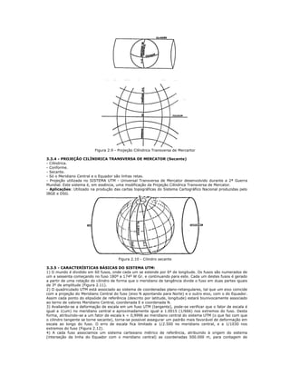 Figura 2.9 - Projeção Cilíndrica Transversa de Mercartor
3.3.4 - PROJEÇÃO CILÍNDRICA TRANSVERSA DE MERCATOR (Secante)
- Cilíndrica.
- Conforme.
- Secante.
- Só o Meridiano Central e o Equador são linhas retas.
- Projeção utilizada no SISTEMA UTM - Universal Transversa de Mercator desenvolvido durante a 2ª Guerra
Mundial. Este sistema é, em essência, uma modificação da Projeção Cilíndrica Transversa de Mercator.
- Aplicações: Utilizado na produção das cartas topográficas do Sistema Cartográfico Nacional produzidas pelo
IBGE e DSG.
Figura 2.10 - Cilindro secante
3.3.5 - CARACTERÍSTICAS BÁSICAS DO SISTEMA UTM:
1) O mundo é dividido em 60 fusos, onde cada um se estende por 6º de longitude. Os fusos são numerados de
um a sessenta começando no fuso 180º a 174º W Gr. e continuando para este. Cada um destes fusos é gerado
a partir de uma rotação do cilindro de forma que o meridiano de tangência divide o fuso em duas partes iguais
de 3º de amplitude (Figura 2.11).
2) O quadriculado UTM está associado ao sistema de coordenadas plano-retangulares, tal que um eixo coincide
com a projeção do Meridiano Central do fuso (eixo N apontando para Norte) e o outro eixo, com o do Equador.
Assim cada ponto do elipsóide de referência (descrito por latitude, longitude) estará biunivocamente associado
ao terno de valores Meridiano Central, coordenada E e coordenada N.
3) Avaliando-se a deformação de escala em um fuso UTM (tangente), pode-se verificar que o fator de escala é
igual a 1(um) no meridiano central e aproximadamente igual a 1.0015 (1/666) nos extremos do fuso. Desta
forma, atribuindo-se a um fator de escala k = 0,9996 ao meridiano central do sistema UTM (o que faz com que
o cilindro tangente se torne secante), torna-se possível assegurar um padrão mais favorável de deformação em
escala ao longo do fuso. O erro de escala fica limitado a 1/2.500 no meridiano central, e a 1/1030 nos
extremos do fuso (Figura 2.12).
4) A cada fuso associamos um sistema cartesiano métrico de referência, atribuindo à origem do sistema
(interseção da linha do Equador com o meridiano central) as coordenadas 500.000 m, para contagem de
 