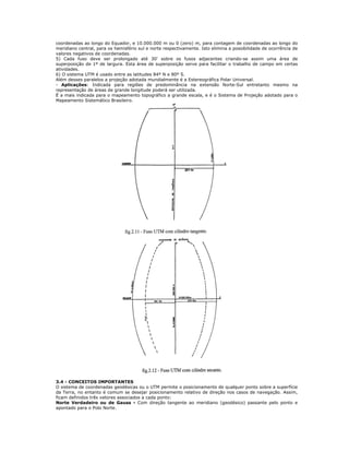 coordenadas ao longo do Equador, e 10.000.000 m ou 0 (zero) m, para contagem de coordenadas ao longo do
meridiano central, para os hemisfério sul e norte respectivamente. Isto elimina a possibilidade de ocorrência de
valores negativos de coordenadas.
5) Cada fuso deve ser prolongado até 30' sobre os fusos adjacentes criando-se assim uma área de
superposição de 1º de largura. Esta área de superposição serve para facilitar o trabalho de campo em certas
atividades.
6) O sistema UTM é usado entre as latitudes 84º N e 80º S.
Além desses paralelos a projeção adotada mundialmente é a Estereográfica Polar Universal.
- Aplicações: Indicada para regiões de predominância na extensão Norte-Sul entretanto mesmo na
representação de áreas de grande longitude poderá ser utilizada.
É a mais indicada para o mapeamento topográfico a grande escala, e é o Sistema de Projeção adotado para o
Mapeamento Sistemático Brasileiro.
3.4 - CONCEITOS IMPORTANTES
O sistema de coordenadas geodésicas ou o UTM permite o posicionamento de qualquer ponto sobre a superfície
da Terra, no entanto é comum se desejar posicionamento relativo de direção nos casos de navegação. Assim,
ficam definidos três vetores associados a cada ponto:
Norte Verdadeiro ou de Gauss - Com direção tangente ao meridiano (geodésico) passante pelo ponto e
apontado para o Polo Norte.
 