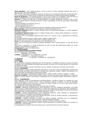 Norte Magnético - Com direção tangente à linha de força do campo magnético passante pelo ponto e
apontado para o Polo Norte Magnético.
OBS.: Devido à significativa variação da ordem de minutos de arco anualmente deste pólo ao longo dos anos,
torna-se necessária a correção do valor constantes da carta/mapa para a data do posicionamento desejado.
Norte da Quadrícula - Com direção paralela ao eixo N (que coincide com o Meridiano Central do fuso) do
Sistema de Projeção UTM no ponto considerado e apontado para o Norte (sentido positivo de N)
Azimute: É o ângulo formado entre a direção Norte-Sul e a direção considerada, contado a partir do Pólo
Norte, no sentido horário. O Azimute varia de 0º a 360º e dependendo do Norte ao qual esteja a referenciado
podemos ter:
- Azimute Verdadeiro ou de Gauss ( Az G AB )
- Azimute da Quadrícula ( Az Q AB )
- Azimute Magnético ( Az M AB )
OBS.: O azimute Geodésico corresponde ao Azimute Verdadeiro contato a partir do Polo Sul.
Contra-azimute: Contra-Azimute de uma direção é o Azimute da direção inversa.
Declinação Magnética ( d ): É o ângulo formado entre os vetores Norte Verdadeiro e o Norte Magnético
associado a um ponto.
Convergência Meridiana Plana ( g ): É o ângulo formado entre os vetores Norte Verdadeiro e o Norte da
Quadrícula associado a um ponto.
No sistema UTM, a Convergência Meridiana Plana cresce com a latitude e com o afastamento do Meridiano
Central (MC).
No hemisfério Norte ela é positiva a Este do MC e negativa a Oeste do MC.
No hemisfério Sul ela é negativa a Este do MC e positiva a Oeste do MC.
Rumo: É o menor ângulo que uma direção faz com a Direção Norte- Sul.
Após o valor do rumo deve ser indicado o quadrante geográfico a que o mesmo pertence, ou seja: NO, NE, SO
ou SE.
OBS: Como os azimutes, os rumos, dependendo do norte ao qual são referenciados podem ser: Rumo
verdadeiro, da quadrícula ou magnético.
Contra-rumo: É o rumo da direção inversa.
4 - CARTAS E MAPAS
4.1 - CLASSIFICAÇÃO DE CARTAS E MAPAS
Quanto à natureza da representação:
CADASTRAL - Até 1:25.000
a) GERAL TOPOGRÁFICA - De 1:25.000 até 1:250.000
GEOGRÁFICA - 1:1:000.000 e menores
(1:2.500.000, 1:5.000.000 até 1:30.000.000)
b) TEMÁTICA
c) ESPECIAL
4.1.1 - GERAL
São documentos cartográficos elaborados sem um fim específico. A finalidade é fornecer ao usuário uma base
cartográfica com possibilidades de aplicações generalizadas, de acordo com a precisão geométrica e tolerâncias
permitidas pela escala.
Apresentam os acidentes naturais e artificiais e servem, também, de base para os demais tipos de cartas.
4.1.1.1 - CADASTRAL
Representação em escala grande, geralmente planimétrica e com maior nível de detalhamento, apresentando
grande precisão geométrica. Normalmente é utilizada para representar cidades e regiões metropolitanas, nas
quais a densidade de edificações e arruamento é grande.
As escalas mais usuais na representação cadastral, são: 1:1.000, 1:2.000, 1:5.000, 1:10.000 e 1:15.000.
Mapa de Localidade - Denominação utilizada na Base Territorial dos Censos para identificar o conjunto de
plantas em escala cadastral, que compõe o mapeamento de uma localidade (região metropolitana, cidade ou
vila).
4.1.1.2 - TOPOGRÁFICA
Carta elaborada a partir de levantamentos aerofotogramétrico e geodésico original ou compilada de outras
cartas topográficas em escalas maiores. Inclui os acidentes naturais e artificiais, em que os elementos
planimétricos (sistema viário, obras, etc.) e altimétricos (relevo através de curvas de nível, pontos colados,
etc.) são geometricamente bem representados.
As aplicações das cartas topográficas variam de acordo com sua escala:
1:25.000 - Representa cartograficamente áreas específicas, com forte densidade demográfica, fornecendo
elementos para o planejamento socioeconômico e bases para anteprojetos de engenharia. Esse mapeamento,
pelas características da escala, está dirigido para as áreas das regiões metropolitanas e outras que se definem
pelo atendimento a projetos específicos. Cobertura Nacional: 1,01%.
1:50.000 - Retrata cartograficamente zonas densamente povoadas, sendo adequada ao planejamento
socioeconômico e à formulação de anteprojetos de engenharia.
A sua abrangência é nacional, tendo sido cobertos até agora 13,9% do Território Nacional, concentrando-se
principalmente nas regiões Sudeste e Sul do país.
1:100.000 - Objetiva representar as áreas com notável ocupação, priorizadas para os investimentos
governamentais, em todos os níveis de governo- Federal, Estadual e Municipal.
A sua abrangência é nacional, tendo sido coberto até agora 75,39% do Território Nacional.
1:250.000 - Subsidia o planejamento regional, além da elaboração de estudos e projetos que envolvam ou
modifiquem o meio ambiente.
A sua abrangência é nacional, tendo sido coberto até o momento 80,72% do Território Nacional.
 