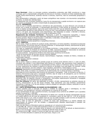 Mapa Municipal : Entre os principais produtos cartográficos produzidos pelo IBGE encontra-se o mapa
municipal, que é a representação cartográfica da área de um município, contendo os limites estabelecidos pela
Divisão Político-Administrativa, acidentes naturais e artificiais, toponímia, rede de coordenadas geográficas e
UTM, etc..
Esta representação é elaborada a partir de bases cartográficas mais recentes e de documentos cartográficos
auxiliares, na escala das referidas bases.
O mapeamento dos municípios brasileiros é para fins de planejamento e gestão territorial e em especial para
dar suporte as atividades de coleta e disseminação de pesquisas do IBGE.
4.1.1.3 - GEOGRÁFICA
Carta em que os detalhes planimétricos e altimétricos são generalizados, os quais oferecem uma precisão de
acordo com a escala de publicação. A representação planimétrica é feita através de símbolos que ampliam
muito os objetos correspondentes, alguns dos quais muitas vezes têm que ser bastante deslocados.
A representação altimétrica é feita através de curvas de nível, cuja equidistância apenas dá uma idéia geral do
relevo e, em geral, são empregadas cores hipsométricas. São elaboradas na escala. 1:500.000 e menores,
como por exemplo a Carta Internacional do Mundo ao Milionésimo (CIM).
Mapeamento das Unidades Territoriais : Representa, a partir do mapeamento topográfico, o espaço
territorial brasileiro através de mapas elaborados especificamente para cada unidade territorial do país.
Produtos gerados:-Mapas do Brasil (escalas 1:2.500.000,1:5.000.000,1:10.000.000, etc.).
-Mapas Regionais (escalas geográficas diversas).
-Mapas Estaduais (escalas geográficas e topográficas diversas).
4.1.2 - TEMÁTICA
São as cartas, mapas ou plantas em qualquer escala, destinadas a um tema específico, necessária às pesquisas
socioeconômicas, de recursos naturais e estudos ambientais. A representação temática, distintamente da geral,
exprime conhecimentos particulares para uso geral.
Com base no mapeamento topográfico ou de unidades territoriais, o mapa temático é elaborado em especial
pelos Departamentos da Diretoria de Geociências do IBGE, associando elementos relacionados às estruturas
territoriais, à geografia, à estatística, aos recursos naturais e estudos ambientais.
Principais produtos: -Cartogramas temáticos das áreas social, econômica territorial,etc.
-Cartas do levantamento de recursos naturais (volumes RADAM).
-Mapas da série Brasil 1:5.000.000 (Escolar, Geomorfológico, Vegetação, Unidades de Relevo, Unidades de
Conservação Federais).
- Atlas nacional, regional e estadual.
4.1.3 - ESPECIAL
São as cartas, mapas ou plantas para grandes grupos de usuários muito distintos entre si, e cada um deles,
concebido para atender a uma determinada faixa técnica ou científica. São documentos muito específicos e
sumamente técnicos que se destinam à representação de fatos, dados ou fenômenos típicos, tendo assim, que
se cingir rigidamente aos métodos e objetivos do assunto ou atividade a que está ligado. Por exemplo: Cartas
náuticas, aeronáuticas, para fins militares, mapa magnético, astronômico, meteorológico e outros.
Náuticas: Representa as profundidades, a natureza do fundo do mar, as curvas batimétricas, bancos de areia,
recifes, faróis, boias, as marés e as correntes de um determinado mar ou áreas terrestres e marítimas.
Elaboradas de forma sistemática pela Diretoria de Hidrografia e Navegação - DHN, do Ministério da Marinha. O
Sistema Internacional exige para a navegação marítima, seja de carga ou de passageiros, que se mantenha
atualizado o mapeamento do litoral e hidrovias.
Aeronáuticas: Representação particularizada dos aspectos cartográficos do terreno, ou parte dele, destinada a
apresentar além de aspectos culturais e hidrográficos, informações suplementares necessárias à navegação
aérea, pilotagem ou ao planejamento de operações aéreas.
Para fins militares: Em geral, são elaboradas na escala 1:25.000, representando os acidentes naturais do
terreno, indispensáveis ao uso das forças armadas. Pode representar uma área litorânea características
topográficas e náuticas, a fim de que ofereça a máxima utilidade em operações militares, sobretudo no que se
refere a operações anfíbias.
4.2 - CARTA INTERNACIONAL DO MUNDO AO MILIONÉSIMO - CIM
Fornece subsídios para a execução de estudos e análises de aspectos gerais e estratégicos, no nível
continental. Sua abrangência é nacional, contemplando um conjunto de 46 cartas.
É uma representação de toda a superfície terrestre, na projeção cônica conforme de LAMBERT (com 2 paralelos
padrão) na escala de 1:1.000.000.
A distribuição geográfica das folhas ao Milionésimo foi obtida com a divisão do planeta (representado aqui por
um modelo esférico) em 60 fusos de amplitude 6º, numerados a partir do fuso 180º W - 174º W no sentido
Oeste-Leste (Figura 2.13). Cada um destes fusos por sua vez estão divididos a partir da linha do Equador em
21 zonas de 4º de amplitude para o Norte e com o mesmo número para o Sul.
Como o leitor já deve ter observado, a divisão em fusos aqui apresentada é a mesma adotada nas
especificações do sistema UTM. Na verdade, o estabelecimento daquelas especificações é pautado nas
características da CIM.
Cada uma das folhas ao Milionésimo pode ser acessada por um conjunto de três caracteres:
1º) letra N ou S - indica se a folha está localizada ao Norte ou a Sul do Equador.
2º) letras A até U - cada uma destas letras se associa a um intervalo de 4º de latitude se desenvolvendo a
Norte e a Sul do Equador e se prestam a indicação da latitude limite da folha (3).
3º) números de 1 a 60 - indicam o número de cada fuso que contém a folha.
OBS: O Território Brasileiro é coberto por 08 (oito) fusos. (Figura 2.14)
 