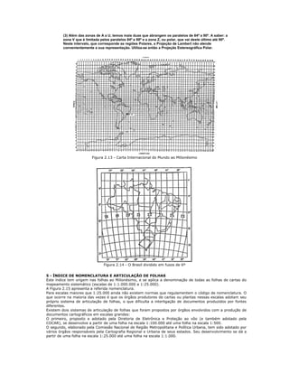 (3) Além das zonas de A a U, temos mais duas que abrangem os paralelos de 84º a 90º. A saber: a
zona V que é limitada pelos paralelos 84º e 88º e a zona Z, ou polar, que vai deste último até 90º.
Neste intervalo, que corresponde as regiões Polares, a Projeção de Lambert não atende
convenientemente a sua representação. Utiliza-se então a Projeção Estereográfica Polar.
Figura 2.13 - Carta Internacional do Mundo ao Milionésimo
Figura 2.14 - O Brasil dividido em fusos de 6º
5 - ÍNDICE DE NOMENCLATURA E ARTICULAÇÃO DE FOLHAS
Este índice tem origem nas folhas ao Milionésimo, e se aplica a denominação de todas as folhas de cartas do
mapeamento sistemático (escalas de 1:1.000.000 a 1:25.000).
A Figura 2.15 apresenta a referida nomenclatura.
Para escalas maiores que 1:25.000 ainda não existem normas que regulamentem o código de nomenclatura. O
que ocorre na maioria das vezes é que os órgãos produtores de cartas ou plantas nessas escalas adotam seu
próprio sistema de articulação de folhas, o que dificulta a interligação de documentos produzidos por fontes
diferentes.
Existem dois sistemas de articulação de folhas que foram propostos por órgãos envolvidos com a produção de
documentos cartográficos em escalas grandes:
O primeiro, proposto e adotado pela Diretoria de Eletrônica e Proteção ao vôo (e também adotado pela
COCAR), se desenvolve a partir de uma folha na escala 1:100.000 até uma folha na escala 1:500.
O segundo, elaborado pela Comissão Nacional de Região Metropolitana e Política Urbana, tem sido adotado por
vários órgãos responsáveis pela Cartografia Regional e Urbana de seus estados. Seu desenvolvimento se dá a
partir de uma folha na escala 1:25.000 até uma folha na escala 1:1.000.
 