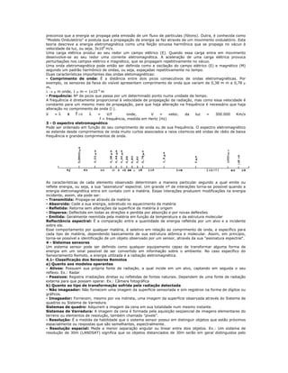 preconiza que a energia se propaga pela emissão de um fluxo de partículas (fótons). Outra, é conhecida como
"Modelo Ondulatório" e postula que a propagação da energia se faz através de um movimento ondulatório. Esta
teoria descreve a energia eletromagnética como uma feição sinuosa harmônica que se propaga no vácuo à
velocidade da luz, ou seja, 3x108
m/s.
Uma carga elétrica produz ao seu redor um campo elétrico (E). Quando essa carga entra em movimento
desenvolve-se ao seu redor uma corrente eletromagnética. A aceleração de uma carga elétrica provoca
perturbações nos campos elétrico e magnético, que se propagam repetitivamente no vácuo.
Uma onda eletromagnética pode então ser definida como a oscilação do campo elétrico (E) e magnético (M)
segundo um padrão harmônico de ondas, ou seja, espaçadas repetitivamente no tempo.
Duas características importantes das ondas eletomagnéticas:
- Comprimento de onda: É a distância entre dois picos consecutivos de ondas eletromagnéticas. Por
exemplo, os sensores da faixa do visível apresentam comprimento de onda que variam de 0,38 m m a 0,78 μ
m.
λ → μ m onde, 1 μ m = 1x10-6
m
- Frequência: Nº de picos que passa por um determinado ponto numa unidade de tempo.
A frequência é diretamente proporcional à velocidade de propagação da radiação, mas como essa velocidade é
constante para um mesmo meio de propagação, para que haja alteração na frequência é necessário que haja
alteração no comprimento de onda (l ).
V = λ x f ⇒ λ = V/f onde, V = veloc. da luz = 300.000 Km/s
f = frequência, medida em Hertz (Hz)
3 - O espectro eletromagnético
Pode ser ordenado em função do seu comprimento de onda ou de sua frequência. O espectro eletromagnético
se estende desde comprimentos de onda muito curtos associados a raios cósmicos até ondas de rádio de baixa
frequência e grandes comprimentos de onda.
As características de cada elemento observado determinam a maneira particular segundo a qual emite ou
reflete energia, ou seja, a sua "assinatura" espectral. Um grande nº de interações torna-se possível quando a
energia eletromagnética entra em contato com a matéria. Essas interações produzem modificações na energia
incidente, assim, ela pode ser:
- Transmitida: Propaga-se através da matéria
- Absorvida: Cede a sua energia, sobretudo no aquecimento da matéria
- Refletida: Retorna sem alterações da superfície da matéria à origem
- Dispersa: Deflectida em todas as direções e perdida por absorção e por novas deflexões
- Emitida: Geralmente reemitida pela matéria em função da temperatura e da estrutura molecular
Reflectância espectral: É a comparação entre a quantidade de energia refletida por um alvo e a incidente
sobre ele.
Esse comportamento por qualquer matéria, é seletivo em relação ao comprimento de onda, e específico para
cada tipo de matéria, dependendo basicamente de sua estrutura atômica e molecular. Assim, em princípio,
torna-se possível a identificação de um objeto observado por um sensor, através da sua "assinatura espectral".
4 - Sistemas sensores
Um sistema sensor pode ser definido como qualquer equipamento capaz de transformar alguma forma de
energia em um sinal passível de ser convertido em informação sobre o ambiente. No caso específico do
Sensoriamento Remoto, a energia utilizada é a radiação eletromagnética.
4.1- Classificação dos Sensores Remotos
a) Quanto aos modelos operantes
- Ativos: Possuem sua própria fonte de radiação, a qual incide em um alvo, captando em seguida o seu
reflexo. Ex.: Radar
- Passivos: Registra irradiações diretas ou refletidas de fontes naturais. Dependem de uma fonte de radiação
externa para que possam operar. Ex.: Câmara fotográfica
b) Quanto ao tipo de transformação sofrida pela radiação detectada
- Não imageador: Não fornecem uma imagem da superfície sensoriada e sim registros na forma de dígitos ou
gráficos.
- Imageador: Fornecem, mesmo por via indireta, uma imagem da superfície observada através do Sistema de
quadros ou Sistema de Varredura.
Sistemas de quadro: Adquirem a imagem da cena em sua totalidade num mesmo instante.
Sistemas de Varredura: A imagem da cena é formada pela aquisição seqüencial de imagens elementares do
terreno ou elementos de resolução, também chamado "pixels".
- Resolução: É a medida da habilidade que o sistema sensor possui em distinguir objetos que estão próximos
espacialmente ou respostas que são semelhantes, espectralmente.
- Resolução espacial: Mede a menor separação angular ou linear entre dois objetos. Ex.: Um sistema de
resolução de 30m (LANDSAT) significa que os objetos distanciados de 30m serão em geral distinguidos pelo
 