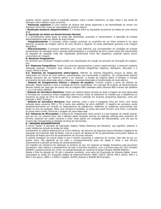 sistema. Assim, quanto menor a resolução espacial, maior o poder resolutivo, ou seja, maior o seu poder de
distinguir entre objetos muito próximos.
- Resolução espectral: É uma medida da largura das faixas espectrais e da sensibilidade do sensor em
distinguir entre dois níveis de intensidade do sinal de retorno.
- Resolução temporal (Repetitividade): É o tempo entre as aquisições sucessivas de dados de uma mesma
área.
5- Aquisição de dados em Sensoriamento Remoto
É o procedimento pelos quais os sinais são detectados, gravados e interpretados. A detecção da energia
eletromagnética pode ser obtida de duas formas:
- Fotograficamente: O processo utiliza reações químicas na superfície de um filme sensível à luz para
detectar variações de imagem dentro de uma câmara e registrar os sinais detectados gerando uma imagem
fotográfica.
- Eletronicamente: O processo eletrônico gera sinais elétricos que correspondem às variações de energia
provenientes da interação entre a energia eletromagnética e a superfície da terra. Esses sinais são transmitidos
às estações de captação onde são registrados geralmente numa fita magnética, podendo depois serem
convertidos em imagem.
6- Sensores Imageadores
Os sensores que produzem imagens podem ser classificados em função do processo de formação de imagem,
em:
6.1- Sistemas Fotográficos: Foram os primeiros equipamentos a serem desenvolvidos, e possuem exelente
resolução espacial. Compõem esse sistema, as câmaras fotográficas (objetiva, diafragma, obturador e o
corpo), filtros e filmes.
6.2- Sistemas de imageamento eletro-óptico: Diferem do sistema fotográfico porque os dados são
registrados em forma de sinal elétrico, possibilitando sua transmissão à distância. Os componentes básicos
desses sensores são um sistema óptico e um detector. A função do sistema óptico é focalizar a energia
proveniente da área observada sobre o detector. A energia detectada é transformada em sinal elétrico.
- Sistema de Imageamento Vidicon ( sistema de quadro): Tiveram origem a partir de sistema de
televisão. Nesse sistema a cena é coletada de forma instantânea. Um exemplo de produto de Sensoriamento
Remoto obtido por esse tipo de sensor são as imagens RBV coletadas pelas câmaras RBV à bordo dos satélites
1, 2 e 3 da série LANDSAT.
- Sistema de Varredura Eletrônica: Utiliza um sistema óptico através do qual a imagem da cena observada
é formada por sucessivas linhas imageadas pelo arranjo linear de detetores na medida que a plataforma se
locomove ao longo da linha de órbita. Esse sistema é utilizado em diversos programas espaciais, como por
exemplo o SPOT (França).
- Sistema de Varredura Mecânica: Esse sistema, onde a cena é imageada linha por linha, vem sendo
utilizado pelos sensores MSS e TM a bordo dos satélites da série LANDSAT. O espelho de varredura oscila
perpendicularmente em direção ao deslocamento da plataforma, refletindo as radiâncias provenientes dos
pixels no eixo de oscilação. Após uma varredura completa, os sinais dos pixels formam uma linha, e juntando
os sinais linha a linha, forma-se a imagem da cena observada.
6.3- Sistemas de Microondas: O sistema de imageamento mais comum é o dos Radares de Visada Lateral,
que por ser um sistema ativo não é afetado pelas variações diurnas na radiação refletida pela superfície do
terreno, podendo ser usado inclusive à noite. Pode operar em condições de nebulosidade, uma vez que as
nuvens são transparentes à radiação da faixa de microondas.
8 - IMAGENS RADARMÉTRICAS
O termo "Radar" é derivado da expressão Inglesa "Radio Detecting and Ranging", que significa: detectar e
medir distâncias através de ondas de rádio.
Inicialmente os radares destinavam-se a fins militares. No decorrer da Segunda Guerra Mundial a Inglaterra foi
equipada com eficiente rede de Radar, mas só a partir da década de 60 os geocientistas procuraram aplicar os
princípios de Radar para fins de levantamento de recursos naturais.
A grande vantagem do sensor Radar é que o mesmo atravessa a cobertura de nuvens. Pelo fato de ser um
sensor ativo, não depende da luz solar e consequentemente pode ser usado à noite, o que diminui
sobremaneira o período de tempo do aerolevantamento.
Um trabalho de relevância foi realizado na América do Sul, em especial na Região Amazônica pela Grumman
Ecosystens. Esta realizou o levantamento de todo o território brasileiro, com a primeira fase em 1972 (Projeto
RADAM) e posteriormente em 1976, na complementação do restante do Brasil (Projeto RADAM BRASIL).
Desde o final da década de 70 até o presente momento, uma série de Programas de Sistema Radar, foram
executados ou estão em avançado estágio de desenvolvimento: SEAT; SIR-A; SIR-B; SIR-C (EUA); ERS-1 e
ERS-2 (Europeu); JERS-1 e JERS-2 (Japão); ALMOZ (Rússia) e RADAR SAT(Canadá).
 
