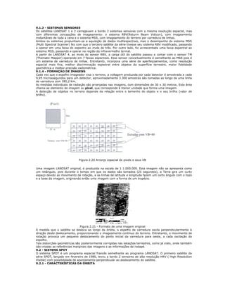 9.1.3 - SISTEMAS SENSORES
Os satélites LANDSAT 1 e 2 carregavam a bordo 2 sistemas sensores com a mesma resolução espacial, mas
com diferentes concepções de imageamento: o sistema RBV(Returm Beam Vidicon), com imageamento
instantâneo de toda a cena e o sistema MSS, com imageamento do terreno por varredura de linhas.
Ambos os sistemas propunham-se a aquisição de dados multiespectrais, mas o desempenho do sistema MSS
(Multi Spectral Scanner) fez com que o terceiro satélite da série tivesse seu sistema RBV modificado, passando
a operar em uma faixa do espectro ao invés de três. Por outro lado, foi acrescentada uma faixa espectral ao
sistema MSS, passando a operar na região do infravermelho termal.
A partir do LANDSAT 4, ao invés do sensor RBV, a carga útil do satélite passou a contar com o sensor TM
(Thematic Mapper) operando em 7 faixas espectrais. Esse sensor conceitualmente é semelhante ao MSS pois é
um sistema de varredura de linhas. Entretanto, incorpora uma série de aperfeiçoamentos, como resolução
espacial mais fina, melhor discriminação espectral entre objetos da superfície terrestre, maior fidelidade
geométrica e melhor precisão radiométrica.
9.1.4 - FORMAÇÃO DE IMAGENS
Cada vez que o espelho imageador visa o terreno, a voltagem produzida por cada detector é amostrada a cada
9,95 microssegundos para um detector, aproximadamente 3.300 amostras são tomadas ao longo de uma linha
de varredura com 185,2 Km.
As medidas individuais de radiação são arranjadas nas imagens, com dimensões de 30 x 30 metros. Esta área
chama-se elemento de imagem ou pixel, que corresponde à menor unidade que forma uma imagem.
A detecção de objetos no terreno depende da relação entre o tamanho do objeto e o seu brilho (valor de
brilho).
Figura 2.20 Arranjo espacial de pixels e seus VB
Uma imagem LANDSAT original, é produzida na escala de 1:1.000.000. Esta imagem não se apresenta como
um retângulo, pois durante o tempo em que os dados são tomados (25 segundos), a Terra gira um curto
espaço devido ao movimento de rotação, e as linhas de latitude e longitude fazem um certo ângulo com o topo
e a base da imagem, originando então uma imagem com a forma de um trapézio.
Figura 2.21 - Formato de uma imagem original
À medida que o satélite se desloca ao longo da órbita, o espelho de varredura oscila perpendicularmente à
direção deste deslocamento, proporcionando o imageamento contínuo do terreno. Entretanto, o movimento de
rotação provoca um pequeno deslocamento do ponto inicial da varredura para oeste, a cada oscilação do
espelho.
Tais distorções geométricas são posteriormente corrigidas nas estações terrestres, como já visto, onde também
são criadas as referências marginais das imagens e as informações de rodapé.
9.2 - SISTEMA SPOT
O sistema SPOT é um programa espacial francês semelhante ao programa LANDSAT. O primeiro satélite da
série SPOT, lançado em fevereiro de 1986, levou a bordo 2 sensores de alta resolução HRV ( High Resolution
Visible) com possibilidade de apontamento perpendicular ao deslocamento do satélite.
9.2.1 - CARACTERÍSTICAS DA ÓRBITA
 