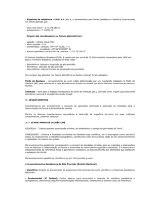 - Elipsóide de referência - UGGI 67 (isto é, o recomendado pela União Geodésica e Geofísica Internacional
em 1967) definido por:
- semi-eixo maior - a: 6.378.160 m
- achatamento - f: 1/298,25
- Origem das coordenadas (ou Datum planimétrico):
- estação : Vértice Chuá (MG)
- altura geoidal : 0 m
- coordenadas: Latitude: 19º 45º 41,6527’’ S
Longitude: 48º 06’ 04,0639" W
- azimute geodésico para o Vértice Uberaba : 271º 30’ 04,05"
O Sistema Geodésico Brasileiro (SGB) é constituido por cerca de 70.000 estações implantadas pelo IBGE em
todo o Território Brasileiro, divididas em três redes:
- Planimétrica: latitude e longitude de alta precisão
- Altimétrica: altitudes de alta precisão
- Gravimétrica: valores precisos de aceleração da gravidade
Para origem das altitudes (ou Datum altimétrico ou Datum vertical) foram adotados:
Porto de Santana - correspondente ao nível médio determinado por um marégrafo instalado no Porto de
Santana (AP) para referenciar a rede altimétrica do Estado do Amapá que ainda não está conectada ao restante
do País.
Imbituba - idem para a estação maregráfica do porto de Imbituba (SC), utilizada como origem para toda rede
altimétrica nacional à exceção do estado Amapá.
3 - LEVANTAMENTOS
Compreende-se por levantamento o conjunto de operações destinado à execução de medições para a
determinação da forma e dimensões do planeta.
Dentre os diversos levantamentos necessários à descrição da superfície terrestre em suas múltiplas
características, podemos destacar:
3.1 - LEVANTAMENTOS GEODÉSICOS
GEODÉSIA - "Ciência aplicada que estuda a forma, as dimensões e o campo de gravidade da Terra".
FINALIDADES - Embora a finalidade primordial da Geodésia seja cientifica, ela é empregada como estrutura
básica do mapeamento e trabalhos topográficos, constituindo estes fins práticos razão de seu desenvolvimento
e realização, na maioria dos países.
Os levantamentos geodésicos compreendem o conjunto de atividades dirigidas para as medições e observações
que se destinam à determinação da forma e dimensões do nosso planeta (geóide e elipsóide). É a base para o
estabelecimento do referencial físico e geométrico necessário ao posicionamento dos elementos que compõem
a paisagem territorial.
Os levantamentos geodésicos classificam-se em três grandes grupos:
a) Levantamentos Geodésicos de Alta Precisão (Âmbito Nacional)
- Científico: Dirigido ao atendimento de programas internacionais de cunho científico e a Sistemas Geodésicos
Nacionais.
- Fundamental (1ª Ordem): Pontos básicos para amarração e controle de trabalhos geodésicos e
cartográficos, desnvolvido segundo especificações internacionais, constituindo o sistema único de referência.
 