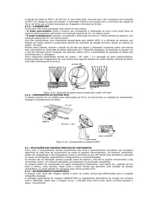 A altitude da órbita do SPOT é de 832 Km. É uma órbita polar, síncrona com o Sol, mantendo uma inclinação
de 98º,7 em relação ao plano do equador. A velocidade orbital é sincronizada com o movimento de rotação da
Terra, de forma que a mesma área possa ser imageada a intervalos de 26 dias.
9.2.2 - O SENSOR HRV
Os sensores HRV foram planejados para operar em dois modos:
- O modo pancromático (preto e branco) que corresponde a observação da cena numa ampla faixa do
espectro eletromagnético, permitindo uma resolução espacial de 10 x 10 metros (pixel).
- O modo multiespectral (colorido), corresponde a observação da cena em 3 faixas estritas do espectro, com
resolução espacial de 20 x 20 metros (pixel).
Uma das características mais importantes apresentadas pelo satélite SPOT, é a utilização de sensores com
ângulos de visada variável e programável através de comandos da estação terrestre, graças ao sistema de
visada " off-nadir "
Através deste sistema, durante o período de 26 dias que separa 2 passagens sucessivas sobre uma mesma
área, esta poderá ser observada de órbitas adjacentes em 7 diferentes passagens, se localizada no equador. Se
a área de interesse estiver localizada nas latitudes médias (45º), a possibilidade de aquisição de dados será
aumentada para 11 passagens.
Outra importante possibilidade através da visada " off- nadir " é a aquisição de pares estereoscópicos,
proporcionada pelo imageamento de uma mesma área segundo ângulos de visada opostos, obtendo-se assim,
uma visão tridimensional do terreno.
Figura 2.22 - Aquisição de dados proporcionado pela visada "off-nadir"
9.2.3 - COMPONENTES DO SISTEMA SPOT
O sistema consiste em um satélite para observações da Terra, os instrumentos e a estação de rastreamento,
recepção e processamento de dados.
Figura 2.23 - Componentes do Sistema SPOT
9.3 - APLICAÇÕES DAS IMAGENS ORBITAIS NA CARTOGRAFIA
Como visto, o sensoriamento remoto propriamente dito seria o aproveitamento simultâneo das vantagens
específicas de cada faixa de comprimento de ondas do espectro eletromagnético. Os sensores, geralmente,
podem ser imageadores e não imageadores, sendo os primeiros os que vêm sendo mais estudados e aplicados
no campo da Cartografia, especialmente a fotogrametria e a fotointerpretação.
Os estudos não se restringem apenas à porção visível do espectro, indo até as porções infravermelho e das
microondas (radar), com diversas aplicações, principalmente na atualização cartográfica.
As imagens podem ser reproduzidas em papel, transparência (diapositivo), meio digital, etc., podendo ser em
preto e branco, cores naturais, falsas cores e outras formas que permitem uma variação de estudos
cartográficos, ou ainda poderão ser entregues sob a forma de fitas CCTS.
9 3.1 - NO MAPEAMENTO PLANIMÉTRICO
O produto mais usual são imagens obtidas a partir da visada vertical georreferenciadas para a projeção
cartográfica desejada.
A utilização experimental de imagens LANDSAT-MSS no mapeamento planimétrico foi iniciada em convênio
entre o INPE/DSG. Neste caso, a imagem na esc. 1:250.000 serve como fundo, sendo os temas lançados a
seguir, manualmente.
 