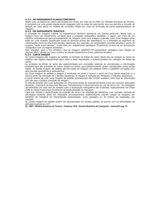 9 3.2 - NO MAPEAMENTO PLANIALTIMÉTRICO
Neste caso, os efeitos do relevo são levados em conta, por meio de um MNT (5) (Modelo Numérico de Terreno,
é composto por uma grade regularmente espaçada com as cotas de cada ponto, seu uso permite a inclusão de
altitude de cada ponto no modelo de correção) obtido por meio de formação de pares estereoscópicos de
imagens.
9.3.3 - NO MAPEAMENTO TEMÁTICO
A utilização de imagens orbitais no mapeamento temático apresenta um grande potencial. Neste caso, a
imagem deve ser inicialmente corrigida para a projeção cartográfica desejada. A seguir, por meio de um
sistema computacional para processamento de imagem, uma nova imagem é gerada. Esta nova imagem tanto
pode ser uma imagem classificada (onde os diversos temas são separados), ou o resultado de algorítmo de
combinações entre as diferentes bandas espectrais, por exemplo, as composições coloridas geradas a partir de
imagem "razão entre bandas", muito úteis em mapeamento geológico. Finalmente, produz-se um documento
cartográfico com a imagem resultante.
Vale ressaltar, para o fim temático, que as imagens LANDSAT-TM apresentam vantagens com relação ao
produto SPOT, devido ao maior número de bandas espectrais e maior potencial temático.
9.3.4 - CARTA IMAGEM
As Cartas-imagens são imagens de satélite no formato de folhas de carta. Neste tipo de produto as cenas de
satélites são ligadas digitalmente para cobrir a área requisitada, e subseccionadas em unidades de folhas de
cartas.
As unidades de folhas de carta são suplementadas por anotações relativas às coordenadas e informações
auxiliares que são extraídas de outros mapas ou cartas, para posteriormente serem reproduzidos numa escala
média. As Cartas-imagem de satélite são derivadas de imagens dos satélites SPOT e LANDSAT corrigidas com
alta precisão geométrica e radiométrica.
Na Carta-imagem de satélite a imagem é produzida em preto e branco a partir de única banda espectral ou a
cores a partir da utilização de 3 bandas espectrais. A imagem é realçada por filtragens e métodos estatísticos.
A parte interna de uma carta-imagem de satélite normalmente não contém qualquer outro tipo de informação
que não seja o próprio conteúdo da imagem.
O referido produto têm suas aplicações em diferentes áreas de empreendimentos como por exemplo aplicações
florestais, Inventário de Recursos Naturais, Planejamento e Gerenciamento do uso da terra, etc.. As vantagens
apresentadas por este tipo de produto para a atualização cartográfica são evidentes, especialmente em áreas
onde as cartas tradicionais encontram-se desatualizadas ou inexistem.
Cabe aos clientes a especificação da projeção da carta e do elipsóide de referência a ser utilizado. Através de
solicitação, poderão ainda ser realizados processamentos suplementares visando realçar as imagens, em
benefício de trabalhos de interpretação especializada, como geológico ou de análise da vegetação, por
exemplo.
As Cartas-imagens de satélite podem ser apresentadas em escalas padrão, de acordo com as delimitações da
latitude/longitude ou X/Y.
(5) - MNT - Modelo Numérico de Terreno - Fleotiaux 1979 - Revista Brasileira de Cartografia - Janeiro/87 pag. 75
 