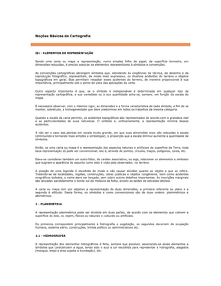 Noções Básicas de Cartografia
III - ELEMENTOS DE REPRESENTAÇÃO
Sendo uma carta ou mapa a representação, numa simples folha de papel, da superfície terrestre, em
dimensões reduzidas, é preciso associar os elementos representáveis à símbolos e convenções.
As convenções cartográficas abrangem símbolos que, atendendo às exigências da técnica, do desenho e da
reprodução fotográfica, representam, de modo mais expressivo, os diversos acidentes do terreno e objetos
topográficos em geral. Elas permitem ressaltar esses acidentes do terreno, de maneira proporcional à sua
importância, principalmente sob o ponto de vista das aplicações da carta.
Outro aspecto importante é que, se o símbolo é indispensável é determinada em qualquer tipo de
representação cartográfica, a sua variedade ou a sua quantidade acha-se, sempre, em função da escala do
mapa.
É necessário observar, com o máximo rigor, as dimensões e a forma característica de cada símbolo, a fim de se
manter, sobretudo, a homogeneidade que deve predominar em todos os trabalhos da mesma categoria.
Quando a escala da carta permitir, os acidentes topográficos são representados de acordo com a grandeza real
e as particularidades de suas naturezas. O símbolo é, ordinariamente, a representação mínima desses
acidentes.
A não ser o caso das plantas em escala muito grande, em que suas dimensões reais são reduzidas à escala
(diminuindo e tornando mais simples a simbologia), à proporção que a escala diminui aumenta a quantidade de
símbolos.
Então, se uma carta ou mapa é a representação dos aspectos naturais e artificiais da superfície da Terra, toda
essa representação só pode ser convencional, isto é, através de pontos, círculos, traços, polígonos, cores, etc.
Deve-se considerar também um outro fator, de caráter associativo, ou seja, relacionar os elementos a símbolos
que sugiram a aparência do assunto como este é visto pelo observador, no terreno.
A posição de uma legenda é escolhida de modo a não causar dúvidas quanto ao objeto a que se refere.
Tratando-se de localidades, regiões, construções, obras públicas e objetos congêneres, bem como acidentes
orográficos isolados, o nome deve ser lançado, sem cobrir outros detalhes importantes. As inscrições marginais
são lançadas paralelamente à borda sul da moldura da folha, exceto as saídas de estradas laterais.
A carta ou mapa tem por objetivo a representação de duas dimensões, a primeira referente ao plano e a
segunda à altitude. Desta forma, os símbolos e cores convencionais são de duas ordens: planimétricos e
altimétricos.
1 - PLANIMETRIA
A representação planimétrica pode ser dividida em duas partes, de acordo com os elementos que cobrem a
superfície do solo, ou sejam, físicos ou naturais e culturais ou artificiais.
Os primeiros correpondem principalmente à hidrografia e vegetação, os segundos decorrem da ocupação
humana, sistema viário, construções, limites político ou administrativos etc.
1.1 - HIDROGRAFIA
A representação dos elementos hidrográficos é feita, sempre que possível, associando-se esses elementos a
símbolos que caracterizem a água, tendo sido o azul a cor escolhida para representar a hidrografia, alagados
(mangue, brejo e área sujeita a inundação), etc.
 