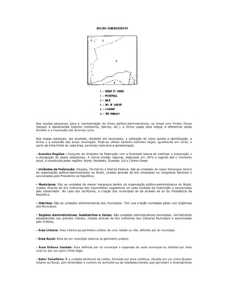 Nas escalas pequenas, para a representação de áreas político-administrativas, ou áreas com limites físicos
(bacias) e operacionais (setores censitários, bairros, etc.), a forma usada para realçar e diferenciar essas
divisões é a impressão sob diversas cores.
Nos mapas estaduais, por exemplo, divididos em municípios, a utilização de cores auxilia a identificação, a
forma e a extensão das áreas municipais. Pode-se utilizar também estreitas tarjas, igualmente em cores, a
partir da linha limite de cada área, tornando mais leve a apresentação.
- Grandes Regiões - Conjunto de Unidades da Federação com a finalidade básica de viabilizar a preparação e
a divulgação de dados estatísticos. A última divisão regional, elaborada em 1970 e vigente até o momento
atual, é constituída pelas regiões: Norte, Nordeste, Sudeste, Sul e Centro-Oeste
- Unidades da Federação: Estados, Territórios e Distrito Federal. São as Unidades de maior hierarquia dentro
da organização político-administrativa no Brasil, criadas através de leis emanadas no Congresso Nacional e
sancionadas pelo Presidente da República.
- Municípios: São as unidades de menor hierarquia dentro da organização político-administrativa do Brasil,
criadas através de leis ordinárias das Assembléias Legislativas de cada Unidade da Federação e sancionadas
pelo Governador. No caso dos territórios, a criação dos municípios se dá através de lei da Presidência da
República.
- Distritos: São as unidades administrativas dos municípios. Têm sua criação norteadas pelas Leis Orgânicas
dos Municípios.
- Regiões Administrativas; Subdistritos e Zonas: São unidades administrativas municipais, normalmente
estabelecidas nas grandes cidades, citadas através de leis ordinárias das Câmaras Municipais e sancionadas
pelo Prefeito.
- Área Urbana: Área interna ao perímetro urbano de uma cidade ou vila, definida por lei municipal.
- Área Rural: Área de um município externa ao perímetro urbano.
- Área Urbana Isolada: Área definida per lei municipal e separada da sede municipal ou distrital por área
rural ou por um outro limite legal.
- Setor Censitário: É a unidade territorial de coleta, formada por área contínua, situada em um único Quadro
Urbano ou Rural, com dimensões e número de domicílio ou de estabelecimentos que permitam o levantamento
 