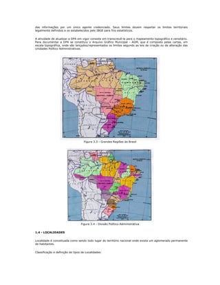 das informações por um único agente credenciado. Seus limites devem respeitar os limites territoriais
legalmente definidos e os estabelecidos pelo IBGE para fins estatísticos.
A atividade de atualizar a DPA em vigor consiste em transcrevê-la para o mapeamento topográfico e censitário.
Para documentar a DPA se constituiu o Arquivo Gráfico Municipal - AGM, que é composto pelas cartas, em
escala topográfica, onde são lançados/representados os limites segundo as leis de criação ou de alteração das
Unidades Político Administrativas.
Figura 3.3 - Grandes Regiões do Brasil
Figura 3.4 - Divisão Político-Administrativa
1.4 - LOCALIDADES
Localidade é conceituada como sendo todo lugar do território nacional onde exista um aglomerado permanente
de habitantes.
Classificação e definição de tipos de Localidades:
 