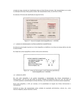 a escala do mapa, devendo ser classificadas todas as linhas férreas principais. São representadas na cor preta
e a distinção entre elas é feita quanto à bitola. São representados ainda, os caminhos e trilhas.
As rodovias e ferrovias são classificadas da seguinte forma:
Figura 3.7 - Vias de Circulação (Carta topográfica esc. 1:100.000)
1.7 - LINHAS DE COMUNICAÇÃO E OUTROS ELEMENTOS PLANIMÉTRICOS
As linhas de comunicação resumem-se à linha telegráfica ou telefônica e às linhas de energia elétrica (de alta
ou baixa tensão).
No rodapé das cartas topográficas constam ainda outros elementos:
Figura 3.8 - Linhas de comunicação e outros elementos planimétricos
(Carta topográfica esc. 1:100.000)
1.8 - LINHAS DE LIMITE
Em uma carta topográfica é de grande necessidade a representação das divisas interestaduais e
intermunicipais, uma vez que são cartas de grande utilidade principalmente para uso rural. Na carta em
1:25.000 é possível a representação de divisas distritais, o que não acontece nas demais escalas topográficas.
Numa carta geográfica, a CIM, por exemplo, só há possibilidade do traçado dos limites internacionais e
interestaduais.
Conforme as áreas, são representadas certas unidades de expressão administrativa, cultural, etc., como
reservas indígenas, parque nacionais e outros.
 