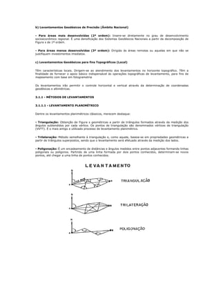 b) Levantamentos Geodésicos de Precisão (Âmbito Nacional)
- Para áreas mais desenvolvidas (2ª ordem): Insere-se diretamente no grau de desenvolvimento
socioeconômico regional. É uma densificação dos Sistemas Geodésicos Nacionais a partir da decomposição de
Figura s de 1ª ordem.
- Para áreas menos desenvolvidas (3ª ordem): Dirigido às áreas remotas ou aquelas em que não se
justifiquem investimentos imediatos.
c) Levantamentos Geodésicos para fins Topográficos (Local)
Têm características locais. Dirigem-se ao atendimento dos levantamentos no horizonte topográfico. Têm a
finalidade de fornecer o apoio básico indispensável às operações topográficas de levantamento, para fins de
mapeamento com base em fotogrametria
Os levantamentos irão permitir o controle horizontal e vertical através da determinação de coordenadas
geodésicas e altimétricas.
3.1.1 - MÉTODOS DE LEVANTAMENTOS
3.1.1.1 - LEVANTAMENTO PLANIMÉTRICO
Dentre os levantamentos planimétricos clássicos, merecem destaque:
- Triangulação: Obtenção de Figura s geométricas a partir de triângulos formados através da medição dos
ângulos subtendidos por cada vértice. Os pontos de triangulação são denominados vértices de triangulação
(VVTT). É o mais antigo e utilizado processo de levantamento planimétrico.
- Trilateração: Método semelhante à triangulação e, como aquele, baseia-se em propriedades geométricas a
partir de triângulos superpostos, sendo que o levantamento será efetuado através da medição dos lados.
- Poligonação: É um encadeamento de distâncias e ângulos medidos entre pontos adjacentes formando linhas
poligonais ou polígonos. Partindo de uma linha formada por dois pontos conhecidos, determinam-se novos
pontos, até chegar a uma linha de pontos conhecidos.
 