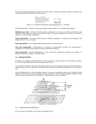 As cartas topográficas apresentam pontos de controle vertical e pontos de controle vertical e horizontal, cota
comprovada e cota não comprovada, entre outros.
Figura 3.11 - Elementos altimétricos (Carta topográfica esc. 1:100.000)
Ponto Trigonométrico - Vértice de Figura cuja posição é determinada com o levantamento geodésico.
Referência de nível - Ponto de controle vertical, estabelecido num marco de caráter permanente, cuja
altitude foi determinada em relação a um DATUM vertical . É em geral constituído com o nome, o nº da RN, a
altitude e o nome do órgão responsável.
Ponto Astronômico - O que tem determinadas as latitudes, longitudes e o azimute de uma direção e que
poderá ser de 1ª, 2ª ou 3ª ordens.
Ponto Barométrico - Tem a altitude determinada através do uso de altímetro.
Cota não Comprovada - Determinada por métodos de levantamento terrestre não comprovados. É
igualmente uma altitude determinada por leitura fotogramétrica repetida.
Cota Comprovada - Altitude estabelecida no campo, através de nivelamento geométrico de precisão, ou
qualquer método que assegure a precisão obtida.
2.2 - CURVAS DE NÍVEL
O método, por excelência, para representar o relevo terrestre, é o das curvas de nível, permitindo ao usuário,
ter um valor aproximado da altitude em qualquer parte da carta.
A curva de nível constitui uma linha imaginária do terreno, em que todos os pontos de referida linha têm a
mesma altitude, acima ou abaixo de uma determinada superfície da referência, geralmente o nível médio do
mar.
Com a finalidade de ter a leitura facilitada, adota-se o sistema de apresentar dentro de um mesmo intervalo
altimétrico, determinadas curvas, mediante um traço mais grosso. Tais curvas são chamadas "mestras", assim
como as outras, denominam-se "intermediárias". Existem ainda as curvas "auxiliares".
Figura 3.12 - Curvas de Nível
2.2.1 - PRINCIPAIS CARACTERÍSTICAS:
a) As curvas de nível tendem a ser quase que paralelas entre si.
 