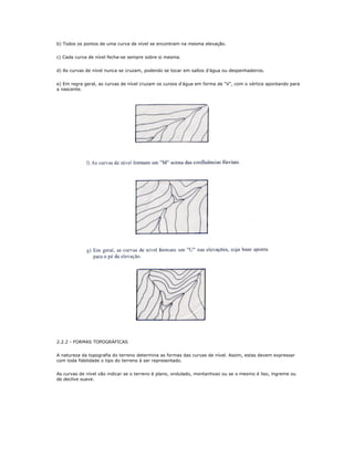 b) Todos os pontos de uma curva de nível se encontram na mesma elevação.
c) Cada curva de nível fecha-se sempre sobre si mesma.
d) As curvas de nível nunca se cruzam, podendo se tocar em saltos d'água ou despenhadeiros.
e) Em regra geral, as curvas de nível cruzam os cursos d'água em forma de "V", com o vértice apontando para
a nascente.
2.2.2 - FORMAS TOPOGRÁFICAS
A natureza da topografia do terreno determina as formas das curvas de nível. Assim, estas devem expressar
com toda fidelidade o tipo do terreno à ser representado.
As curvas de nível vão indicar se o terreno é plano, ondulado, montanhoso ou se o mesmo é liso, íngreme ou
de declive suave.
 